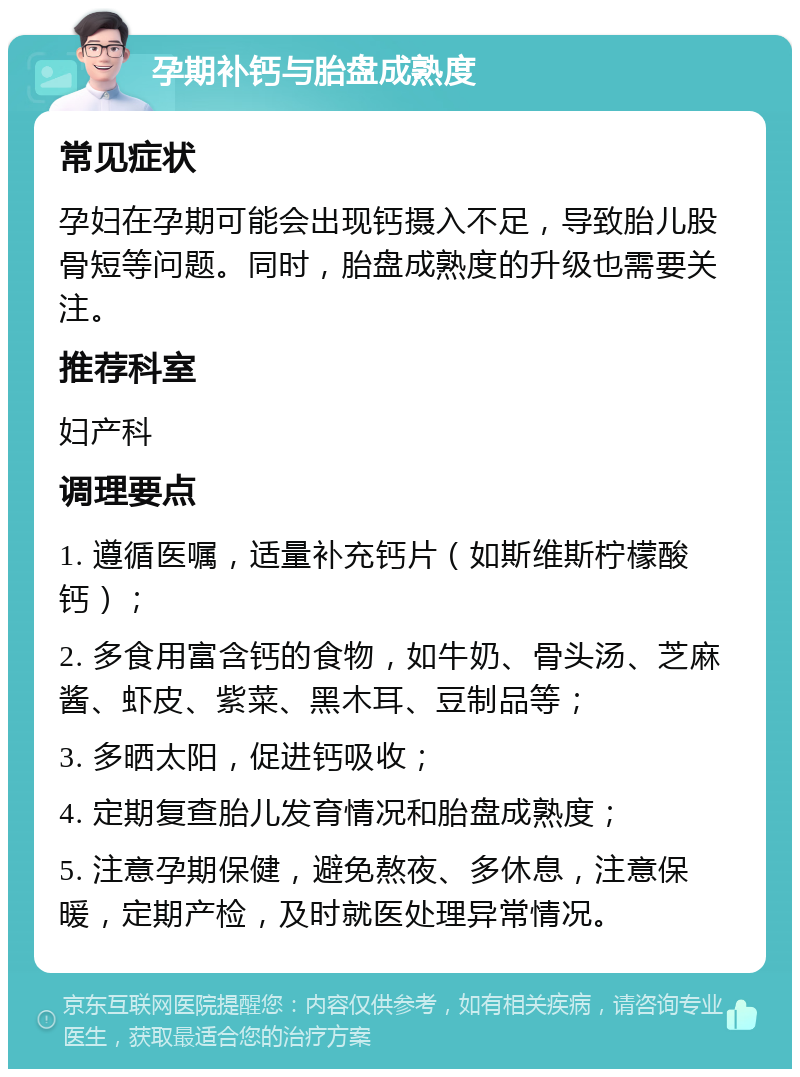 孕期补钙与胎盘成熟度 常见症状 孕妇在孕期可能会出现钙摄入不足，导致胎儿股骨短等问题。同时，胎盘成熟度的升级也需要关注。 推荐科室 妇产科 调理要点 1. 遵循医嘱，适量补充钙片（如斯维斯柠檬酸钙）； 2. 多食用富含钙的食物，如牛奶、骨头汤、芝麻酱、虾皮、紫菜、黑木耳、豆制品等； 3. 多晒太阳，促进钙吸收； 4. 定期复查胎儿发育情况和胎盘成熟度； 5. 注意孕期保健，避免熬夜、多休息，注意保暖，定期产检，及时就医处理异常情况。