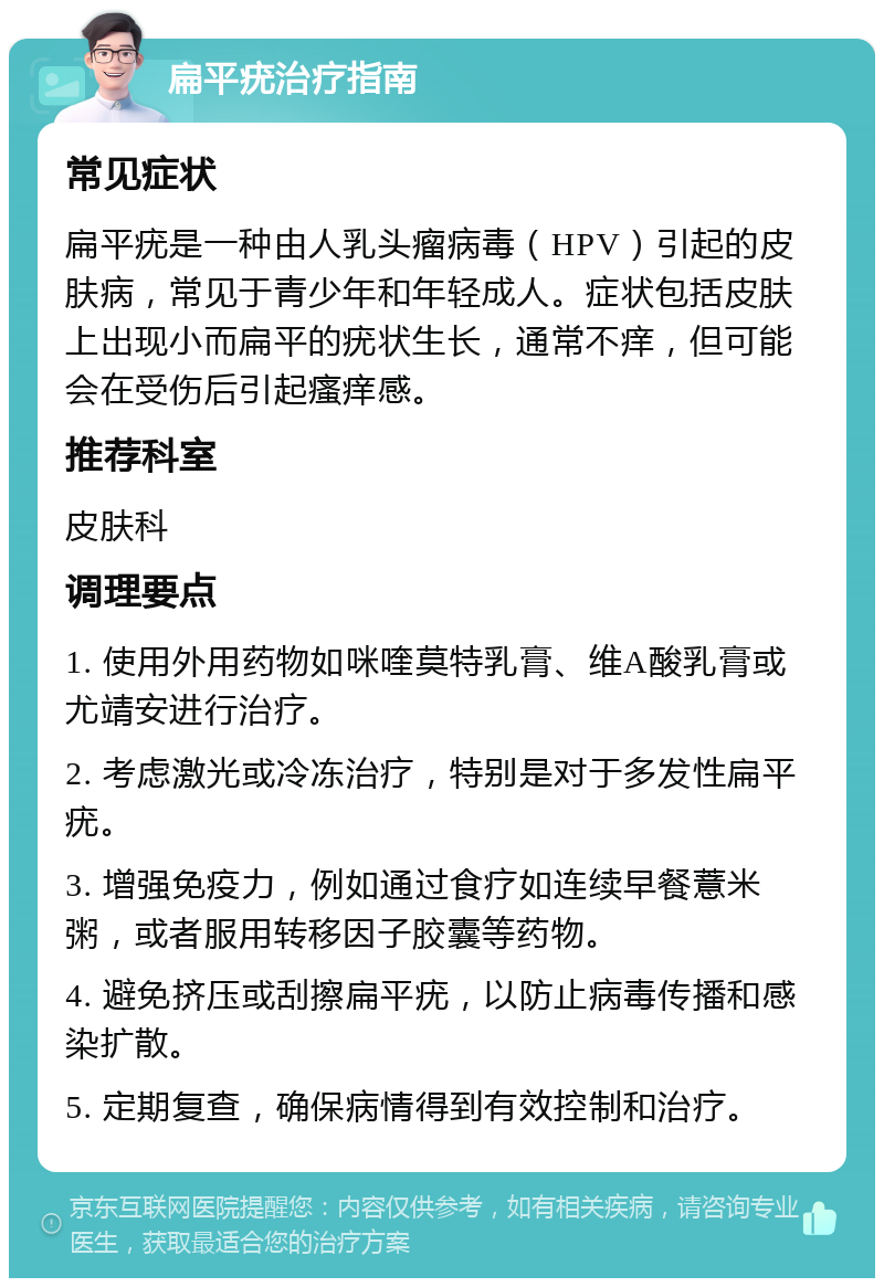 扁平疣治疗指南 常见症状 扁平疣是一种由人乳头瘤病毒（HPV）引起的皮肤病，常见于青少年和年轻成人。症状包括皮肤上出现小而扁平的疣状生长，通常不痒，但可能会在受伤后引起瘙痒感。 推荐科室 皮肤科 调理要点 1. 使用外用药物如咪喹莫特乳膏、维A酸乳膏或尤靖安进行治疗。 2. 考虑激光或冷冻治疗，特别是对于多发性扁平疣。 3. 增强免疫力，例如通过食疗如连续早餐薏米粥，或者服用转移因子胶囊等药物。 4. 避免挤压或刮擦扁平疣，以防止病毒传播和感染扩散。 5. 定期复查，确保病情得到有效控制和治疗。