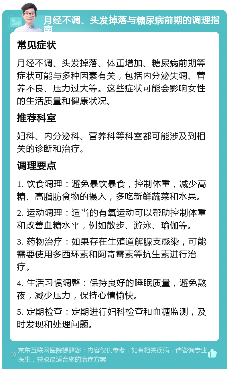 月经不调、头发掉落与糖尿病前期的调理指南 常见症状 月经不调、头发掉落、体重增加、糖尿病前期等症状可能与多种因素有关，包括内分泌失调、营养不良、压力过大等。这些症状可能会影响女性的生活质量和健康状况。 推荐科室 妇科、内分泌科、营养科等科室都可能涉及到相关的诊断和治疗。 调理要点 1. 饮食调理：避免暴饮暴食，控制体重，减少高糖、高脂肪食物的摄入，多吃新鲜蔬菜和水果。 2. 运动调理：适当的有氧运动可以帮助控制体重和改善血糖水平，例如散步、游泳、瑜伽等。 3. 药物治疗：如果存在生殖道解脲支感染，可能需要使用多西环素和阿奇霉素等抗生素进行治疗。 4. 生活习惯调整：保持良好的睡眠质量，避免熬夜，减少压力，保持心情愉快。 5. 定期检查：定期进行妇科检查和血糖监测，及时发现和处理问题。