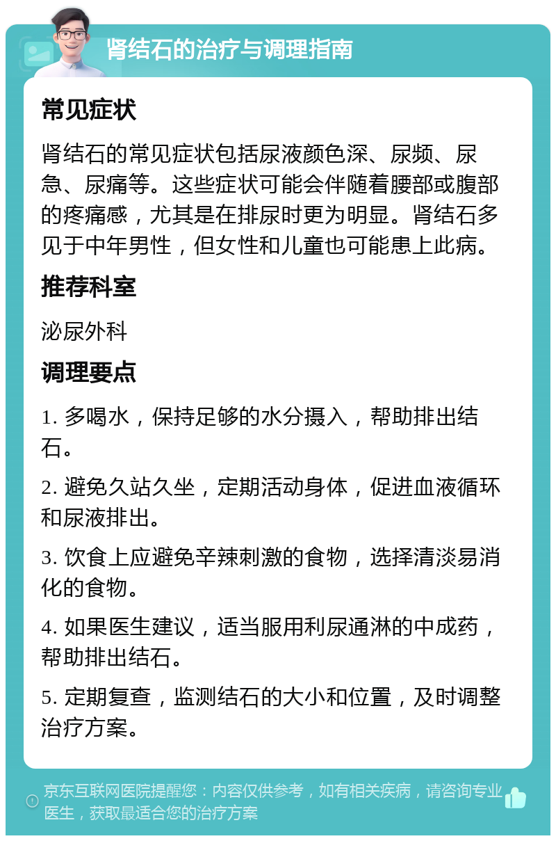 肾结石的治疗与调理指南 常见症状 肾结石的常见症状包括尿液颜色深、尿频、尿急、尿痛等。这些症状可能会伴随着腰部或腹部的疼痛感，尤其是在排尿时更为明显。肾结石多见于中年男性，但女性和儿童也可能患上此病。 推荐科室 泌尿外科 调理要点 1. 多喝水，保持足够的水分摄入，帮助排出结石。 2. 避免久站久坐，定期活动身体，促进血液循环和尿液排出。 3. 饮食上应避免辛辣刺激的食物，选择清淡易消化的食物。 4. 如果医生建议，适当服用利尿通淋的中成药，帮助排出结石。 5. 定期复查，监测结石的大小和位置，及时调整治疗方案。