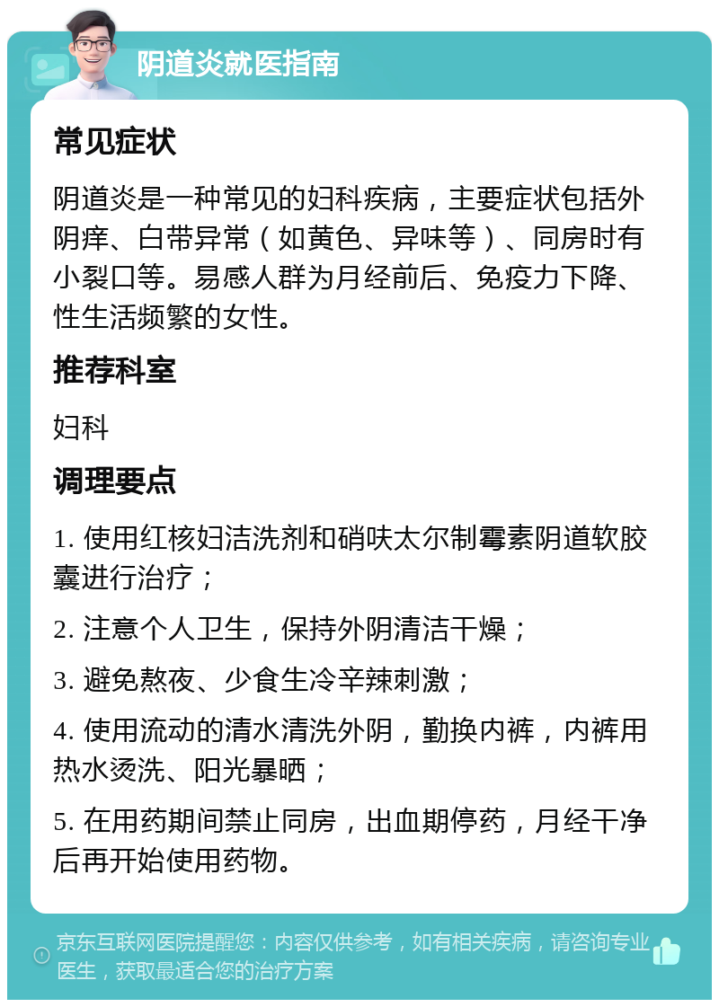 阴道炎就医指南 常见症状 阴道炎是一种常见的妇科疾病，主要症状包括外阴痒、白带异常（如黄色、异味等）、同房时有小裂口等。易感人群为月经前后、免疫力下降、性生活频繁的女性。 推荐科室 妇科 调理要点 1. 使用红核妇洁洗剂和硝呋太尔制霉素阴道软胶囊进行治疗； 2. 注意个人卫生，保持外阴清洁干燥； 3. 避免熬夜、少食生冷辛辣刺激； 4. 使用流动的清水清洗外阴，勤换内裤，内裤用热水烫洗、阳光暴晒； 5. 在用药期间禁止同房，出血期停药，月经干净后再开始使用药物。