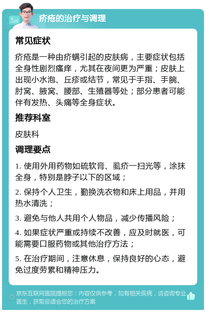 疥疮的治疗与调理 常见症状 疥疮是一种由疥螨引起的皮肤病，主要症状包括全身性剧烈瘙痒，尤其在夜间更为严重；皮肤上出现小水泡、丘疹或结节，常见于手指、手腕、肘窝、腋窝、腰部、生殖器等处；部分患者可能伴有发热、头痛等全身症状。 推荐科室 皮肤科 调理要点 1. 使用外用药物如硫软膏、虱疥一扫光等，涂抹全身，特别是脖子以下的区域； 2. 保持个人卫生，勤换洗衣物和床上用品，并用热水清洗； 3. 避免与他人共用个人物品，减少传播风险； 4. 如果症状严重或持续不改善，应及时就医，可能需要口服药物或其他治疗方法； 5. 在治疗期间，注意休息，保持良好的心态，避免过度劳累和精神压力。