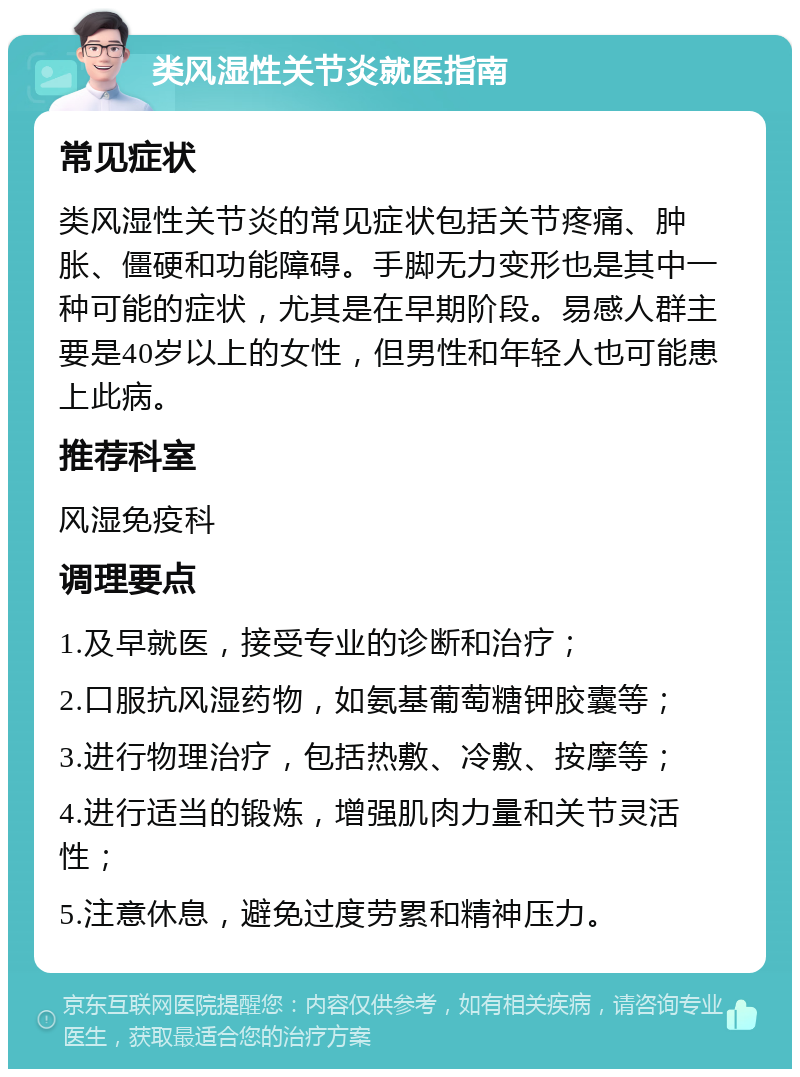 类风湿性关节炎就医指南 常见症状 类风湿性关节炎的常见症状包括关节疼痛、肿胀、僵硬和功能障碍。手脚无力变形也是其中一种可能的症状，尤其是在早期阶段。易感人群主要是40岁以上的女性，但男性和年轻人也可能患上此病。 推荐科室 风湿免疫科 调理要点 1.及早就医，接受专业的诊断和治疗； 2.口服抗风湿药物，如氨基葡萄糖钾胶囊等； 3.进行物理治疗，包括热敷、冷敷、按摩等； 4.进行适当的锻炼，增强肌肉力量和关节灵活性； 5.注意休息，避免过度劳累和精神压力。