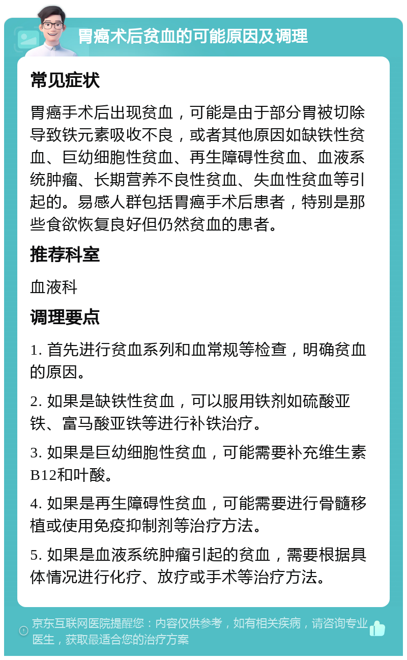 胃癌术后贫血的可能原因及调理 常见症状 胃癌手术后出现贫血，可能是由于部分胃被切除导致铁元素吸收不良，或者其他原因如缺铁性贫血、巨幼细胞性贫血、再生障碍性贫血、血液系统肿瘤、长期营养不良性贫血、失血性贫血等引起的。易感人群包括胃癌手术后患者，特别是那些食欲恢复良好但仍然贫血的患者。 推荐科室 血液科 调理要点 1. 首先进行贫血系列和血常规等检查，明确贫血的原因。 2. 如果是缺铁性贫血，可以服用铁剂如硫酸亚铁、富马酸亚铁等进行补铁治疗。 3. 如果是巨幼细胞性贫血，可能需要补充维生素B12和叶酸。 4. 如果是再生障碍性贫血，可能需要进行骨髓移植或使用免疫抑制剂等治疗方法。 5. 如果是血液系统肿瘤引起的贫血，需要根据具体情况进行化疗、放疗或手术等治疗方法。