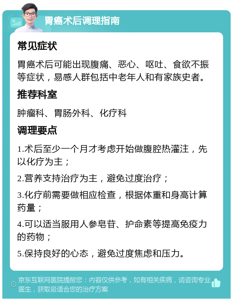 胃癌术后调理指南 常见症状 胃癌术后可能出现腹痛、恶心、呕吐、食欲不振等症状，易感人群包括中老年人和有家族史者。 推荐科室 肿瘤科、胃肠外科、化疗科 调理要点 1.术后至少一个月才考虑开始做腹腔热灌注，先以化疗为主； 2.营养支持治疗为主，避免过度治疗； 3.化疗前需要做相应检查，根据体重和身高计算药量； 4.可以适当服用人参皂苷、护命素等提高免疫力的药物； 5.保持良好的心态，避免过度焦虑和压力。