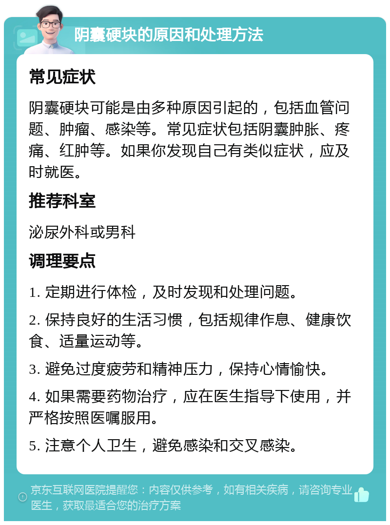 阴囊硬块的原因和处理方法 常见症状 阴囊硬块可能是由多种原因引起的，包括血管问题、肿瘤、感染等。常见症状包括阴囊肿胀、疼痛、红肿等。如果你发现自己有类似症状，应及时就医。 推荐科室 泌尿外科或男科 调理要点 1. 定期进行体检，及时发现和处理问题。 2. 保持良好的生活习惯，包括规律作息、健康饮食、适量运动等。 3. 避免过度疲劳和精神压力，保持心情愉快。 4. 如果需要药物治疗，应在医生指导下使用，并严格按照医嘱服用。 5. 注意个人卫生，避免感染和交叉感染。