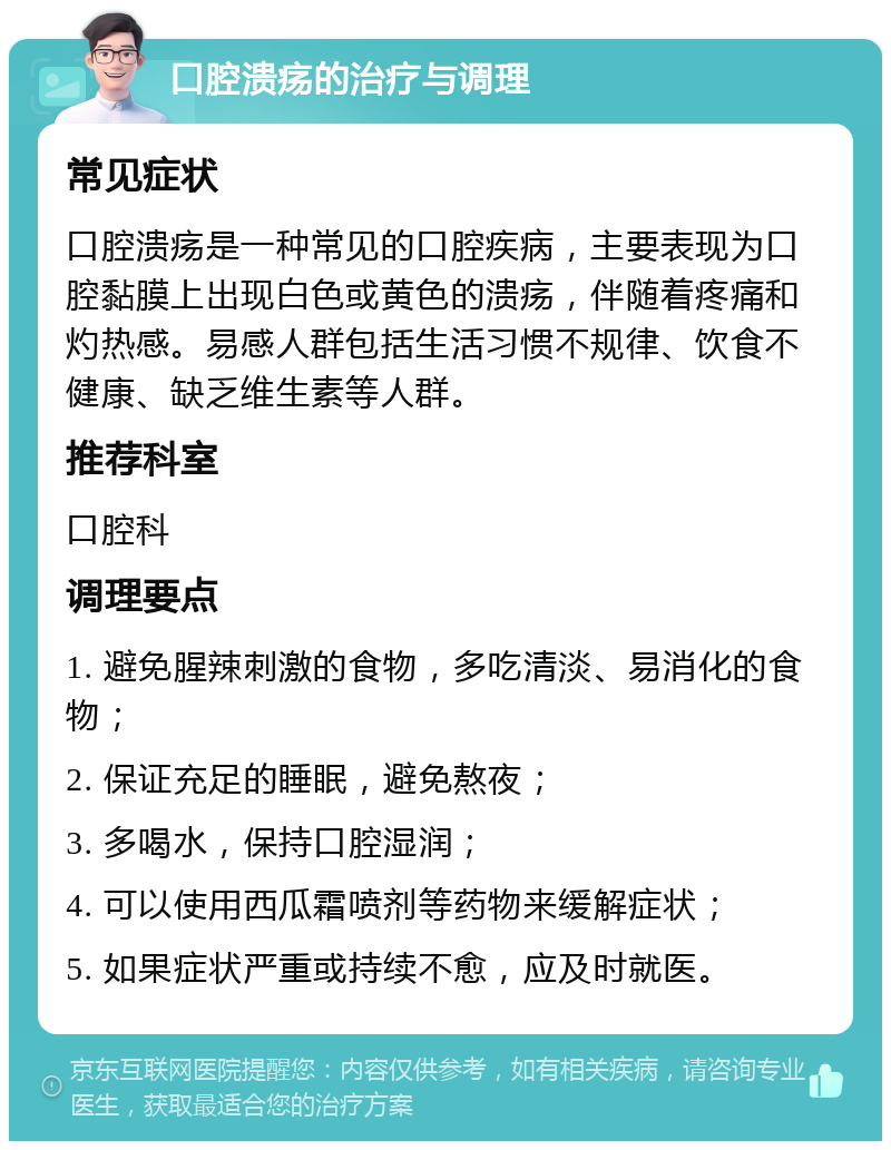 口腔溃疡的治疗与调理 常见症状 口腔溃疡是一种常见的口腔疾病，主要表现为口腔黏膜上出现白色或黄色的溃疡，伴随着疼痛和灼热感。易感人群包括生活习惯不规律、饮食不健康、缺乏维生素等人群。 推荐科室 口腔科 调理要点 1. 避免腥辣刺激的食物，多吃清淡、易消化的食物； 2. 保证充足的睡眠，避免熬夜； 3. 多喝水，保持口腔湿润； 4. 可以使用西瓜霜喷剂等药物来缓解症状； 5. 如果症状严重或持续不愈，应及时就医。