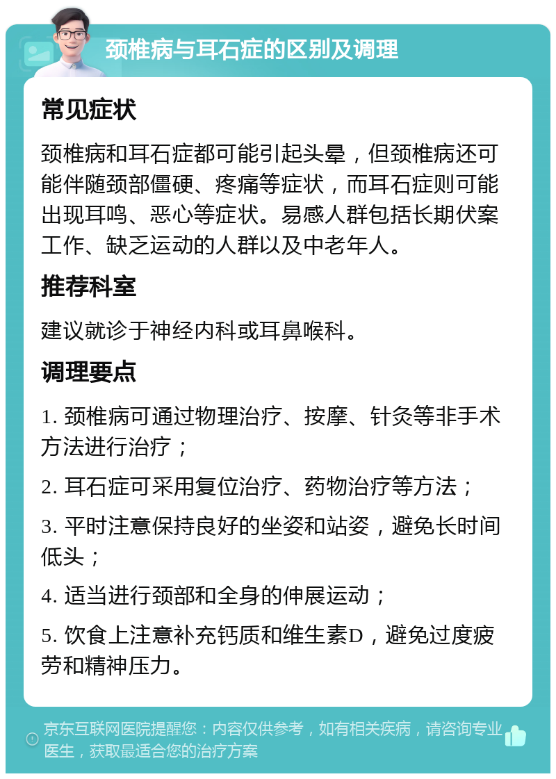 颈椎病与耳石症的区别及调理 常见症状 颈椎病和耳石症都可能引起头晕，但颈椎病还可能伴随颈部僵硬、疼痛等症状，而耳石症则可能出现耳鸣、恶心等症状。易感人群包括长期伏案工作、缺乏运动的人群以及中老年人。 推荐科室 建议就诊于神经内科或耳鼻喉科。 调理要点 1. 颈椎病可通过物理治疗、按摩、针灸等非手术方法进行治疗； 2. 耳石症可采用复位治疗、药物治疗等方法； 3. 平时注意保持良好的坐姿和站姿，避免长时间低头； 4. 适当进行颈部和全身的伸展运动； 5. 饮食上注意补充钙质和维生素D，避免过度疲劳和精神压力。