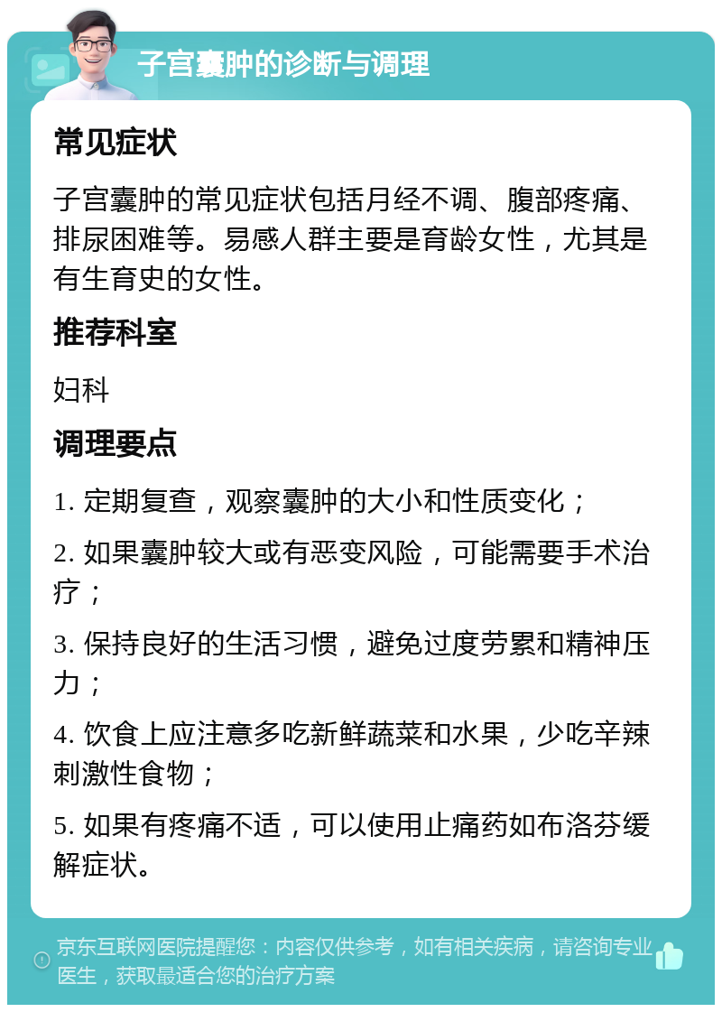 子宫囊肿的诊断与调理 常见症状 子宫囊肿的常见症状包括月经不调、腹部疼痛、排尿困难等。易感人群主要是育龄女性，尤其是有生育史的女性。 推荐科室 妇科 调理要点 1. 定期复查，观察囊肿的大小和性质变化； 2. 如果囊肿较大或有恶变风险，可能需要手术治疗； 3. 保持良好的生活习惯，避免过度劳累和精神压力； 4. 饮食上应注意多吃新鲜蔬菜和水果，少吃辛辣刺激性食物； 5. 如果有疼痛不适，可以使用止痛药如布洛芬缓解症状。