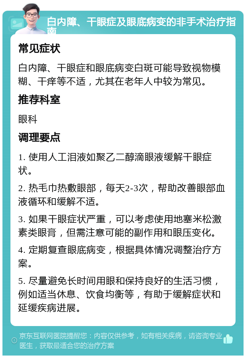 白内障、干眼症及眼底病变的非手术治疗指南 常见症状 白内障、干眼症和眼底病变白斑可能导致视物模糊、干痒等不适，尤其在老年人中较为常见。 推荐科室 眼科 调理要点 1. 使用人工泪液如聚乙二醇滴眼液缓解干眼症状。 2. 热毛巾热敷眼部，每天2-3次，帮助改善眼部血液循环和缓解不适。 3. 如果干眼症状严重，可以考虑使用地塞米松激素类眼膏，但需注意可能的副作用和眼压变化。 4. 定期复查眼底病变，根据具体情况调整治疗方案。 5. 尽量避免长时间用眼和保持良好的生活习惯，例如适当休息、饮食均衡等，有助于缓解症状和延缓疾病进展。