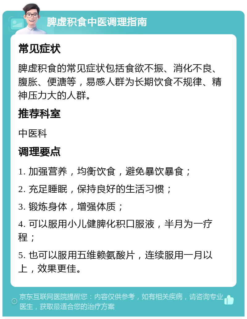 脾虚积食中医调理指南 常见症状 脾虚积食的常见症状包括食欲不振、消化不良、腹胀、便溏等，易感人群为长期饮食不规律、精神压力大的人群。 推荐科室 中医科 调理要点 1. 加强营养，均衡饮食，避免暴饮暴食； 2. 充足睡眠，保持良好的生活习惯； 3. 锻炼身体，增强体质； 4. 可以服用小儿健脾化积口服液，半月为一疗程； 5. 也可以服用五维赖氨酸片，连续服用一月以上，效果更佳。