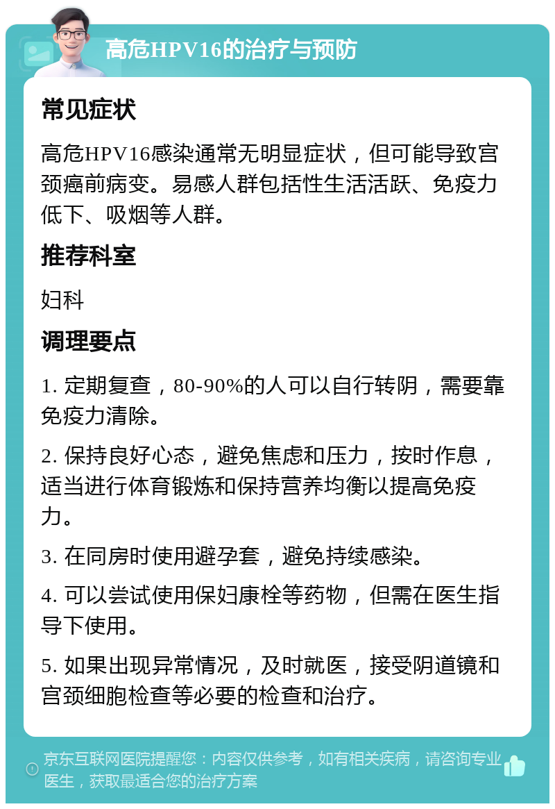 高危HPV16的治疗与预防 常见症状 高危HPV16感染通常无明显症状，但可能导致宫颈癌前病变。易感人群包括性生活活跃、免疫力低下、吸烟等人群。 推荐科室 妇科 调理要点 1. 定期复查，80-90%的人可以自行转阴，需要靠免疫力清除。 2. 保持良好心态，避免焦虑和压力，按时作息，适当进行体育锻炼和保持营养均衡以提高免疫力。 3. 在同房时使用避孕套，避免持续感染。 4. 可以尝试使用保妇康栓等药物，但需在医生指导下使用。 5. 如果出现异常情况，及时就医，接受阴道镜和宫颈细胞检查等必要的检查和治疗。