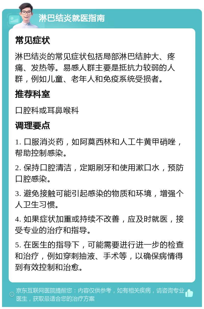 淋巴结炎就医指南 常见症状 淋巴结炎的常见症状包括局部淋巴结肿大、疼痛、发热等。易感人群主要是抵抗力较弱的人群，例如儿童、老年人和免疫系统受损者。 推荐科室 口腔科或耳鼻喉科 调理要点 1. 口服消炎药，如阿莫西林和人工牛黄甲硝唑，帮助控制感染。 2. 保持口腔清洁，定期刷牙和使用漱口水，预防口腔感染。 3. 避免接触可能引起感染的物质和环境，增强个人卫生习惯。 4. 如果症状加重或持续不改善，应及时就医，接受专业的治疗和指导。 5. 在医生的指导下，可能需要进行进一步的检查和治疗，例如穿刺抽液、手术等，以确保病情得到有效控制和治愈。