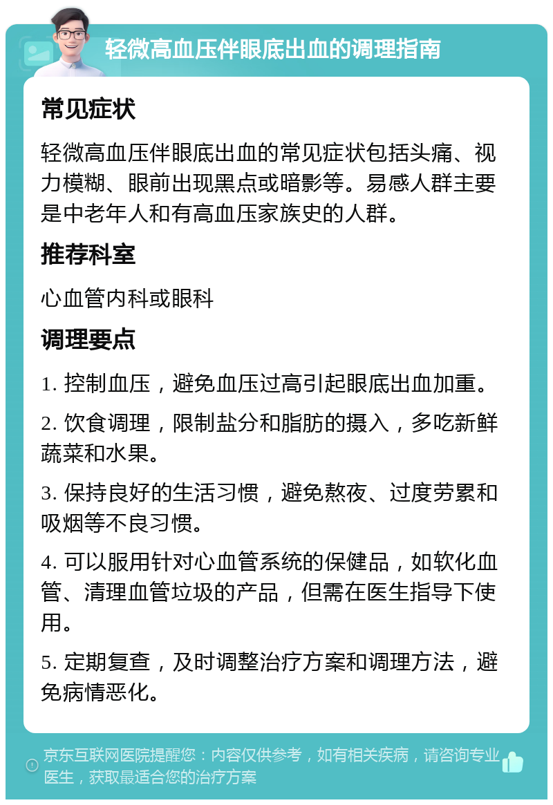 轻微高血压伴眼底出血的调理指南 常见症状 轻微高血压伴眼底出血的常见症状包括头痛、视力模糊、眼前出现黑点或暗影等。易感人群主要是中老年人和有高血压家族史的人群。 推荐科室 心血管内科或眼科 调理要点 1. 控制血压，避免血压过高引起眼底出血加重。 2. 饮食调理，限制盐分和脂肪的摄入，多吃新鲜蔬菜和水果。 3. 保持良好的生活习惯，避免熬夜、过度劳累和吸烟等不良习惯。 4. 可以服用针对心血管系统的保健品，如软化血管、清理血管垃圾的产品，但需在医生指导下使用。 5. 定期复查，及时调整治疗方案和调理方法，避免病情恶化。