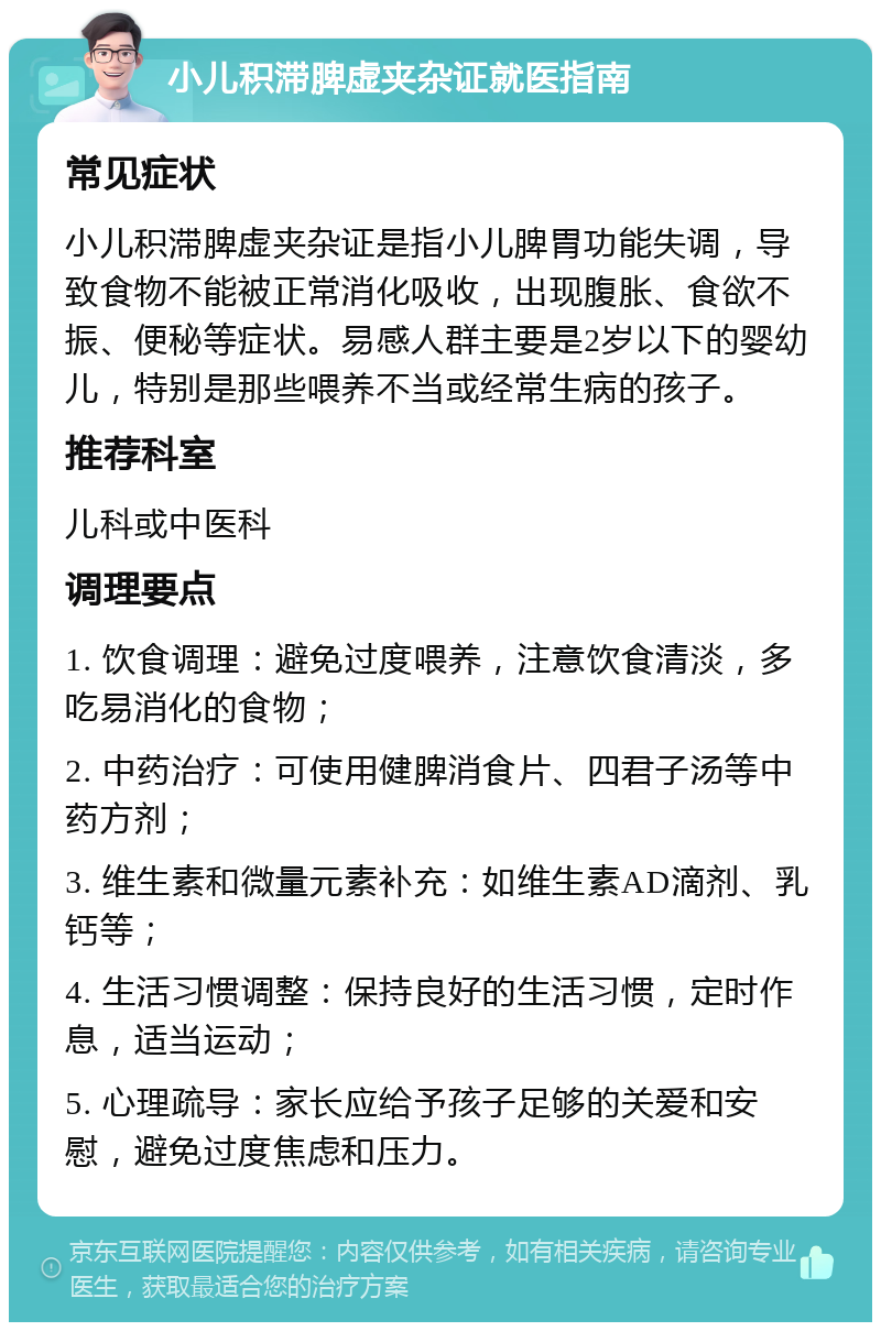 小儿积滞脾虚夹杂证就医指南 常见症状 小儿积滞脾虚夹杂证是指小儿脾胃功能失调，导致食物不能被正常消化吸收，出现腹胀、食欲不振、便秘等症状。易感人群主要是2岁以下的婴幼儿，特别是那些喂养不当或经常生病的孩子。 推荐科室 儿科或中医科 调理要点 1. 饮食调理：避免过度喂养，注意饮食清淡，多吃易消化的食物； 2. 中药治疗：可使用健脾消食片、四君子汤等中药方剂； 3. 维生素和微量元素补充：如维生素AD滴剂、乳钙等； 4. 生活习惯调整：保持良好的生活习惯，定时作息，适当运动； 5. 心理疏导：家长应给予孩子足够的关爱和安慰，避免过度焦虑和压力。