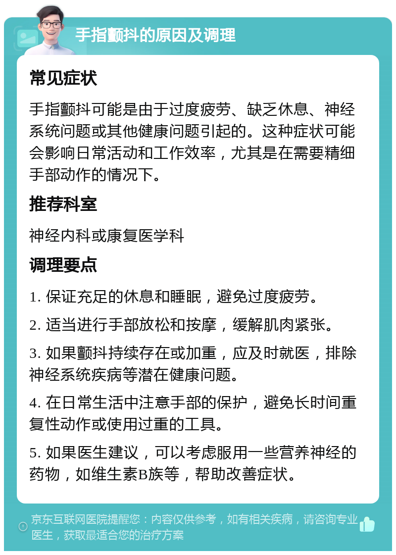 手指颤抖的原因及调理 常见症状 手指颤抖可能是由于过度疲劳、缺乏休息、神经系统问题或其他健康问题引起的。这种症状可能会影响日常活动和工作效率，尤其是在需要精细手部动作的情况下。 推荐科室 神经内科或康复医学科 调理要点 1. 保证充足的休息和睡眠，避免过度疲劳。 2. 适当进行手部放松和按摩，缓解肌肉紧张。 3. 如果颤抖持续存在或加重，应及时就医，排除神经系统疾病等潜在健康问题。 4. 在日常生活中注意手部的保护，避免长时间重复性动作或使用过重的工具。 5. 如果医生建议，可以考虑服用一些营养神经的药物，如维生素B族等，帮助改善症状。