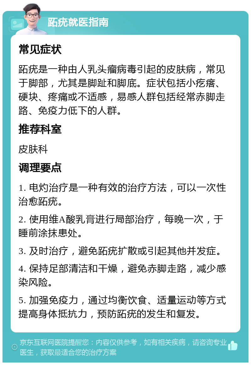 跖疣就医指南 常见症状 跖疣是一种由人乳头瘤病毒引起的皮肤病，常见于脚部，尤其是脚趾和脚底。症状包括小疙瘩、硬块、疼痛或不适感，易感人群包括经常赤脚走路、免疫力低下的人群。 推荐科室 皮肤科 调理要点 1. 电灼治疗是一种有效的治疗方法，可以一次性治愈跖疣。 2. 使用维A酸乳膏进行局部治疗，每晚一次，于睡前涂抹患处。 3. 及时治疗，避免跖疣扩散或引起其他并发症。 4. 保持足部清洁和干燥，避免赤脚走路，减少感染风险。 5. 加强免疫力，通过均衡饮食、适量运动等方式提高身体抵抗力，预防跖疣的发生和复发。