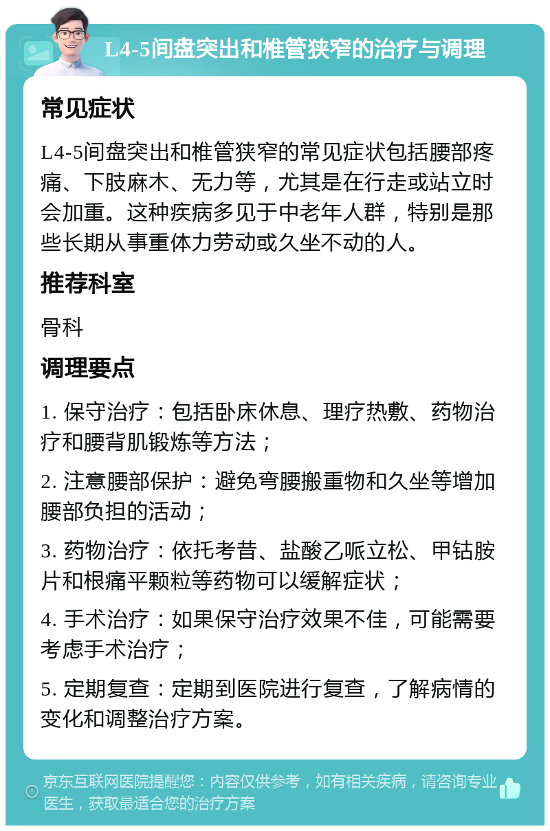 L4-5间盘突出和椎管狭窄的治疗与调理 常见症状 L4-5间盘突出和椎管狭窄的常见症状包括腰部疼痛、下肢麻木、无力等，尤其是在行走或站立时会加重。这种疾病多见于中老年人群，特别是那些长期从事重体力劳动或久坐不动的人。 推荐科室 骨科 调理要点 1. 保守治疗：包括卧床休息、理疗热敷、药物治疗和腰背肌锻炼等方法； 2. 注意腰部保护：避免弯腰搬重物和久坐等增加腰部负担的活动； 3. 药物治疗：依托考昔、盐酸乙哌立松、甲钴胺片和根痛平颗粒等药物可以缓解症状； 4. 手术治疗：如果保守治疗效果不佳，可能需要考虑手术治疗； 5. 定期复查：定期到医院进行复查，了解病情的变化和调整治疗方案。