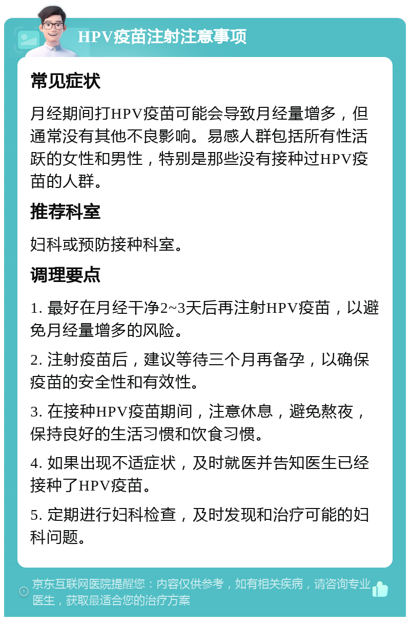 HPV疫苗注射注意事项 常见症状 月经期间打HPV疫苗可能会导致月经量增多，但通常没有其他不良影响。易感人群包括所有性活跃的女性和男性，特别是那些没有接种过HPV疫苗的人群。 推荐科室 妇科或预防接种科室。 调理要点 1. 最好在月经干净2~3天后再注射HPV疫苗，以避免月经量增多的风险。 2. 注射疫苗后，建议等待三个月再备孕，以确保疫苗的安全性和有效性。 3. 在接种HPV疫苗期间，注意休息，避免熬夜，保持良好的生活习惯和饮食习惯。 4. 如果出现不适症状，及时就医并告知医生已经接种了HPV疫苗。 5. 定期进行妇科检查，及时发现和治疗可能的妇科问题。