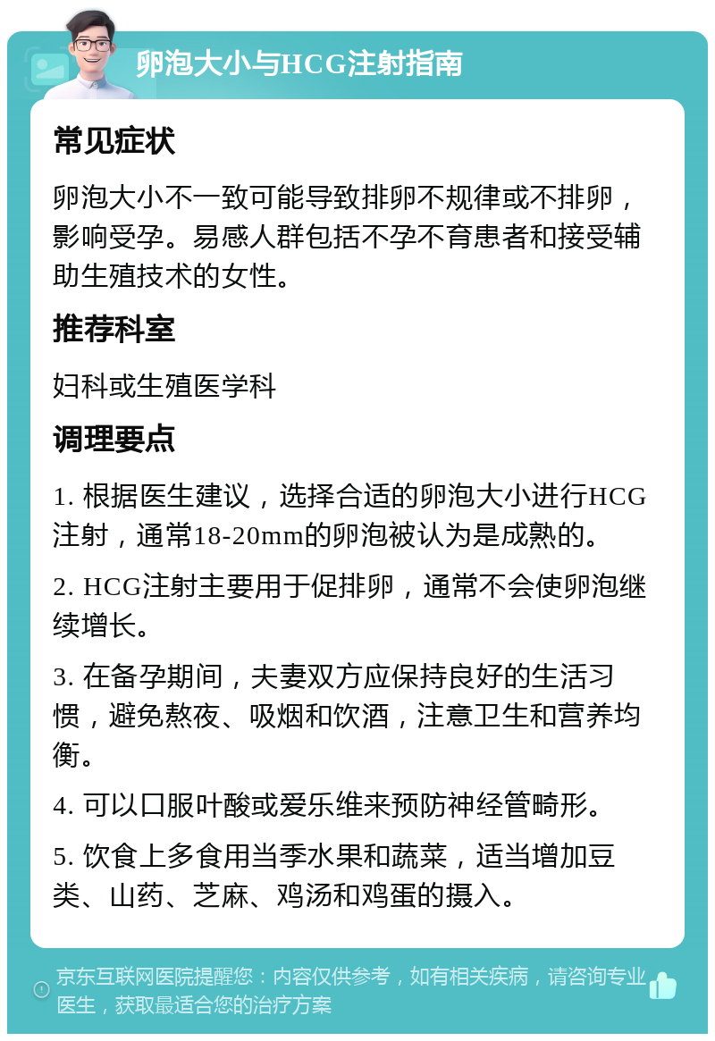 卵泡大小与HCG注射指南 常见症状 卵泡大小不一致可能导致排卵不规律或不排卵，影响受孕。易感人群包括不孕不育患者和接受辅助生殖技术的女性。 推荐科室 妇科或生殖医学科 调理要点 1. 根据医生建议，选择合适的卵泡大小进行HCG注射，通常18-20mm的卵泡被认为是成熟的。 2. HCG注射主要用于促排卵，通常不会使卵泡继续增长。 3. 在备孕期间，夫妻双方应保持良好的生活习惯，避免熬夜、吸烟和饮酒，注意卫生和营养均衡。 4. 可以口服叶酸或爱乐维来预防神经管畸形。 5. 饮食上多食用当季水果和蔬菜，适当增加豆类、山药、芝麻、鸡汤和鸡蛋的摄入。