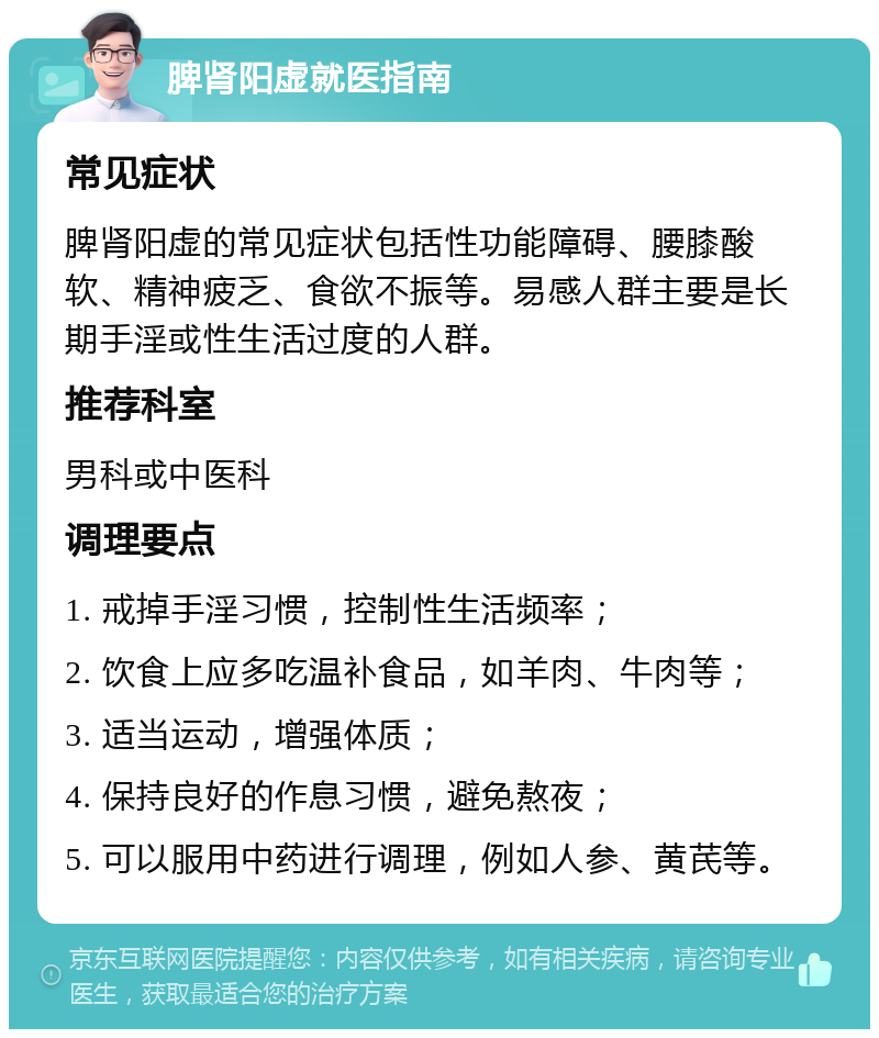 脾肾阳虚就医指南 常见症状 脾肾阳虚的常见症状包括性功能障碍、腰膝酸软、精神疲乏、食欲不振等。易感人群主要是长期手淫或性生活过度的人群。 推荐科室 男科或中医科 调理要点 1. 戒掉手淫习惯，控制性生活频率； 2. 饮食上应多吃温补食品，如羊肉、牛肉等； 3. 适当运动，增强体质； 4. 保持良好的作息习惯，避免熬夜； 5. 可以服用中药进行调理，例如人参、黄芪等。