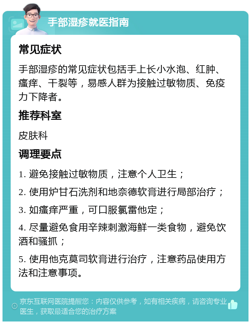 手部湿疹就医指南 常见症状 手部湿疹的常见症状包括手上长小水泡、红肿、瘙痒、干裂等，易感人群为接触过敏物质、免疫力下降者。 推荐科室 皮肤科 调理要点 1. 避免接触过敏物质，注意个人卫生； 2. 使用炉甘石洗剂和地奈德软膏进行局部治疗； 3. 如瘙痒严重，可口服氯雷他定； 4. 尽量避免食用辛辣刺激海鲜一类食物，避免饮酒和骚抓； 5. 使用他克莫司软膏进行治疗，注意药品使用方法和注意事项。