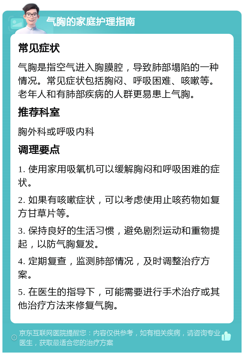 气胸的家庭护理指南 常见症状 气胸是指空气进入胸膜腔，导致肺部塌陷的一种情况。常见症状包括胸闷、呼吸困难、咳嗽等。老年人和有肺部疾病的人群更易患上气胸。 推荐科室 胸外科或呼吸内科 调理要点 1. 使用家用吸氧机可以缓解胸闷和呼吸困难的症状。 2. 如果有咳嗽症状，可以考虑使用止咳药物如复方甘草片等。 3. 保持良好的生活习惯，避免剧烈运动和重物提起，以防气胸复发。 4. 定期复查，监测肺部情况，及时调整治疗方案。 5. 在医生的指导下，可能需要进行手术治疗或其他治疗方法来修复气胸。