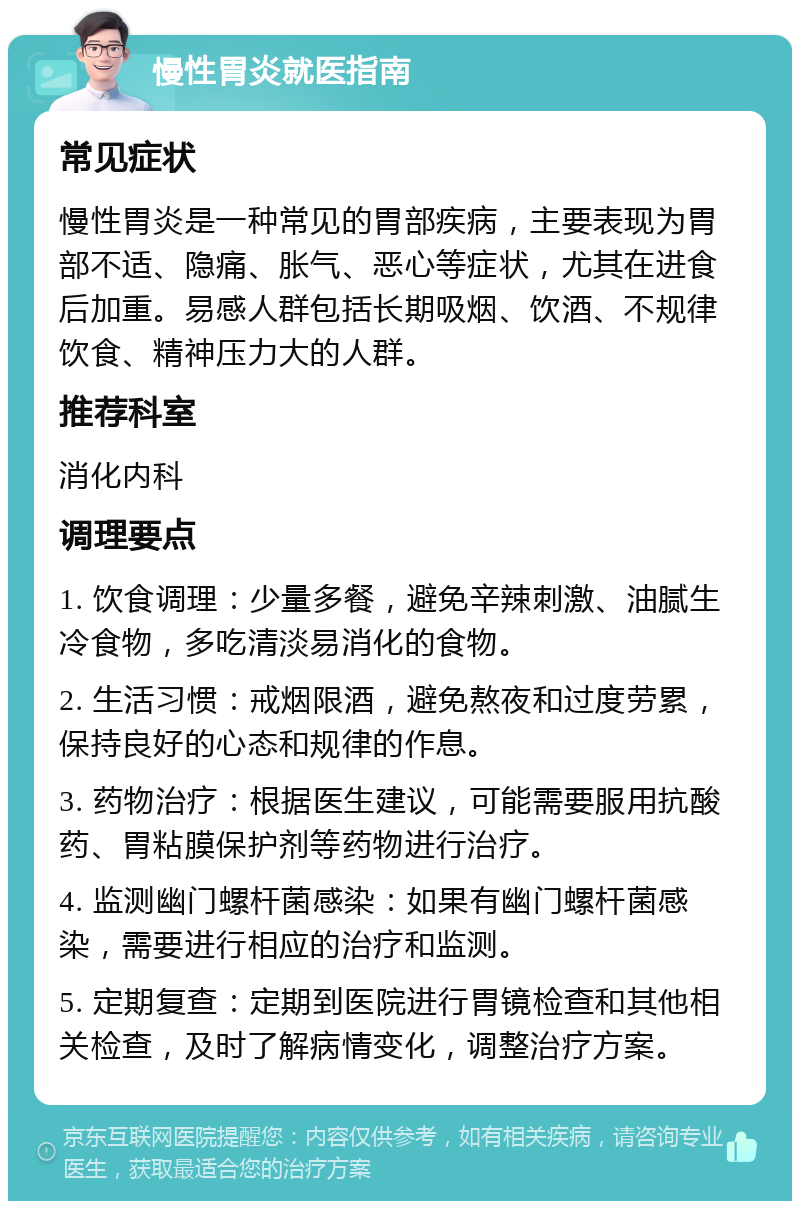 慢性胃炎就医指南 常见症状 慢性胃炎是一种常见的胃部疾病，主要表现为胃部不适、隐痛、胀气、恶心等症状，尤其在进食后加重。易感人群包括长期吸烟、饮酒、不规律饮食、精神压力大的人群。 推荐科室 消化内科 调理要点 1. 饮食调理：少量多餐，避免辛辣刺激、油腻生冷食物，多吃清淡易消化的食物。 2. 生活习惯：戒烟限酒，避免熬夜和过度劳累，保持良好的心态和规律的作息。 3. 药物治疗：根据医生建议，可能需要服用抗酸药、胃粘膜保护剂等药物进行治疗。 4. 监测幽门螺杆菌感染：如果有幽门螺杆菌感染，需要进行相应的治疗和监测。 5. 定期复查：定期到医院进行胃镜检查和其他相关检查，及时了解病情变化，调整治疗方案。