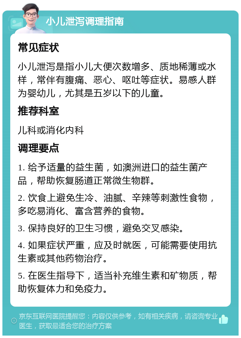 小儿泄泻调理指南 常见症状 小儿泄泻是指小儿大便次数增多、质地稀薄或水样，常伴有腹痛、恶心、呕吐等症状。易感人群为婴幼儿，尤其是五岁以下的儿童。 推荐科室 儿科或消化内科 调理要点 1. 给予适量的益生菌，如澳洲进口的益生菌产品，帮助恢复肠道正常微生物群。 2. 饮食上避免生冷、油腻、辛辣等刺激性食物，多吃易消化、富含营养的食物。 3. 保持良好的卫生习惯，避免交叉感染。 4. 如果症状严重，应及时就医，可能需要使用抗生素或其他药物治疗。 5. 在医生指导下，适当补充维生素和矿物质，帮助恢复体力和免疫力。