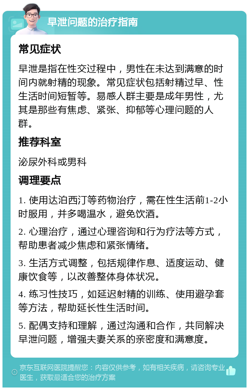 早泄问题的治疗指南 常见症状 早泄是指在性交过程中，男性在未达到满意的时间内就射精的现象。常见症状包括射精过早、性生活时间短暂等。易感人群主要是成年男性，尤其是那些有焦虑、紧张、抑郁等心理问题的人群。 推荐科室 泌尿外科或男科 调理要点 1. 使用达泊西汀等药物治疗，需在性生活前1-2小时服用，并多喝温水，避免饮酒。 2. 心理治疗，通过心理咨询和行为疗法等方式，帮助患者减少焦虑和紧张情绪。 3. 生活方式调整，包括规律作息、适度运动、健康饮食等，以改善整体身体状况。 4. 练习性技巧，如延迟射精的训练、使用避孕套等方法，帮助延长性生活时间。 5. 配偶支持和理解，通过沟通和合作，共同解决早泄问题，增强夫妻关系的亲密度和满意度。