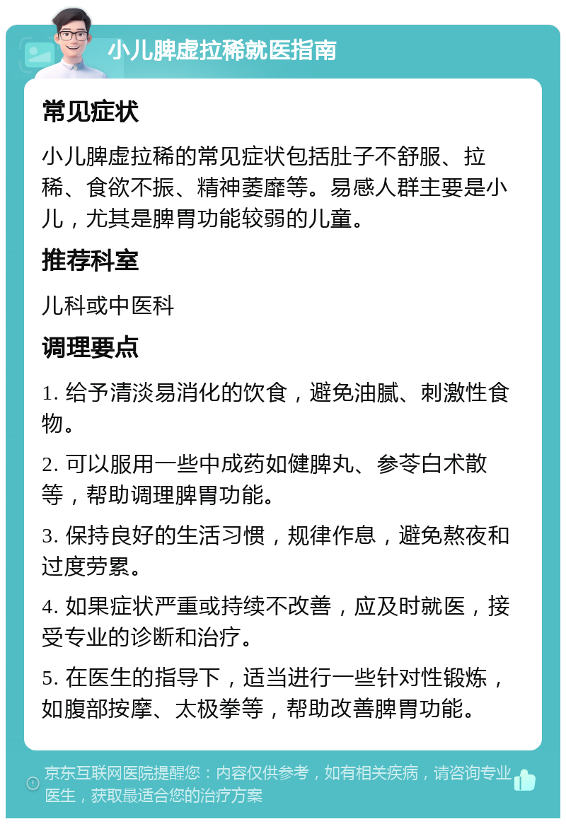 小儿脾虚拉稀就医指南 常见症状 小儿脾虚拉稀的常见症状包括肚子不舒服、拉稀、食欲不振、精神萎靡等。易感人群主要是小儿，尤其是脾胃功能较弱的儿童。 推荐科室 儿科或中医科 调理要点 1. 给予清淡易消化的饮食，避免油腻、刺激性食物。 2. 可以服用一些中成药如健脾丸、参苓白术散等，帮助调理脾胃功能。 3. 保持良好的生活习惯，规律作息，避免熬夜和过度劳累。 4. 如果症状严重或持续不改善，应及时就医，接受专业的诊断和治疗。 5. 在医生的指导下，适当进行一些针对性锻炼，如腹部按摩、太极拳等，帮助改善脾胃功能。