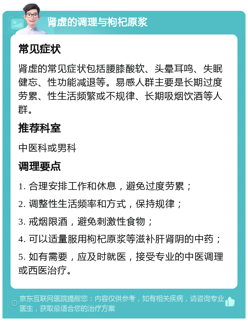 肾虚的调理与枸杞原浆 常见症状 肾虚的常见症状包括腰膝酸软、头晕耳鸣、失眠健忘、性功能减退等。易感人群主要是长期过度劳累、性生活频繁或不规律、长期吸烟饮酒等人群。 推荐科室 中医科或男科 调理要点 1. 合理安排工作和休息，避免过度劳累； 2. 调整性生活频率和方式，保持规律； 3. 戒烟限酒，避免刺激性食物； 4. 可以适量服用枸杞原浆等滋补肝肾阴的中药； 5. 如有需要，应及时就医，接受专业的中医调理或西医治疗。