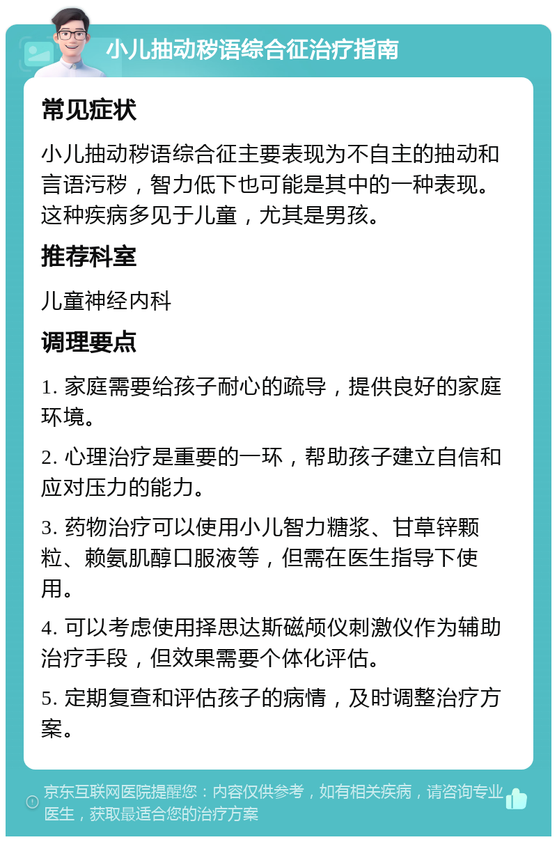 小儿抽动秽语综合征治疗指南 常见症状 小儿抽动秽语综合征主要表现为不自主的抽动和言语污秽，智力低下也可能是其中的一种表现。这种疾病多见于儿童，尤其是男孩。 推荐科室 儿童神经内科 调理要点 1. 家庭需要给孩子耐心的疏导，提供良好的家庭环境。 2. 心理治疗是重要的一环，帮助孩子建立自信和应对压力的能力。 3. 药物治疗可以使用小儿智力糖浆、甘草锌颗粒、赖氨肌醇口服液等，但需在医生指导下使用。 4. 可以考虑使用择思达斯磁颅仪刺激仪作为辅助治疗手段，但效果需要个体化评估。 5. 定期复查和评估孩子的病情，及时调整治疗方案。