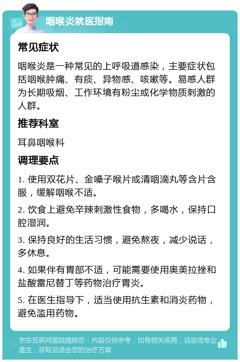 咽喉炎就医指南 常见症状 咽喉炎是一种常见的上呼吸道感染，主要症状包括咽喉肿痛、有痰、异物感、咳嗽等。易感人群为长期吸烟、工作环境有粉尘或化学物质刺激的人群。 推荐科室 耳鼻咽喉科 调理要点 1. 使用双花片、金嗓子喉片或清咽滴丸等含片含服，缓解咽喉不适。 2. 饮食上避免辛辣刺激性食物，多喝水，保持口腔湿润。 3. 保持良好的生活习惯，避免熬夜，减少说话，多休息。 4. 如果伴有胃部不适，可能需要使用奥美拉挫和盐酸雷尼替丁等药物治疗胃炎。 5. 在医生指导下，适当使用抗生素和消炎药物，避免滥用药物。