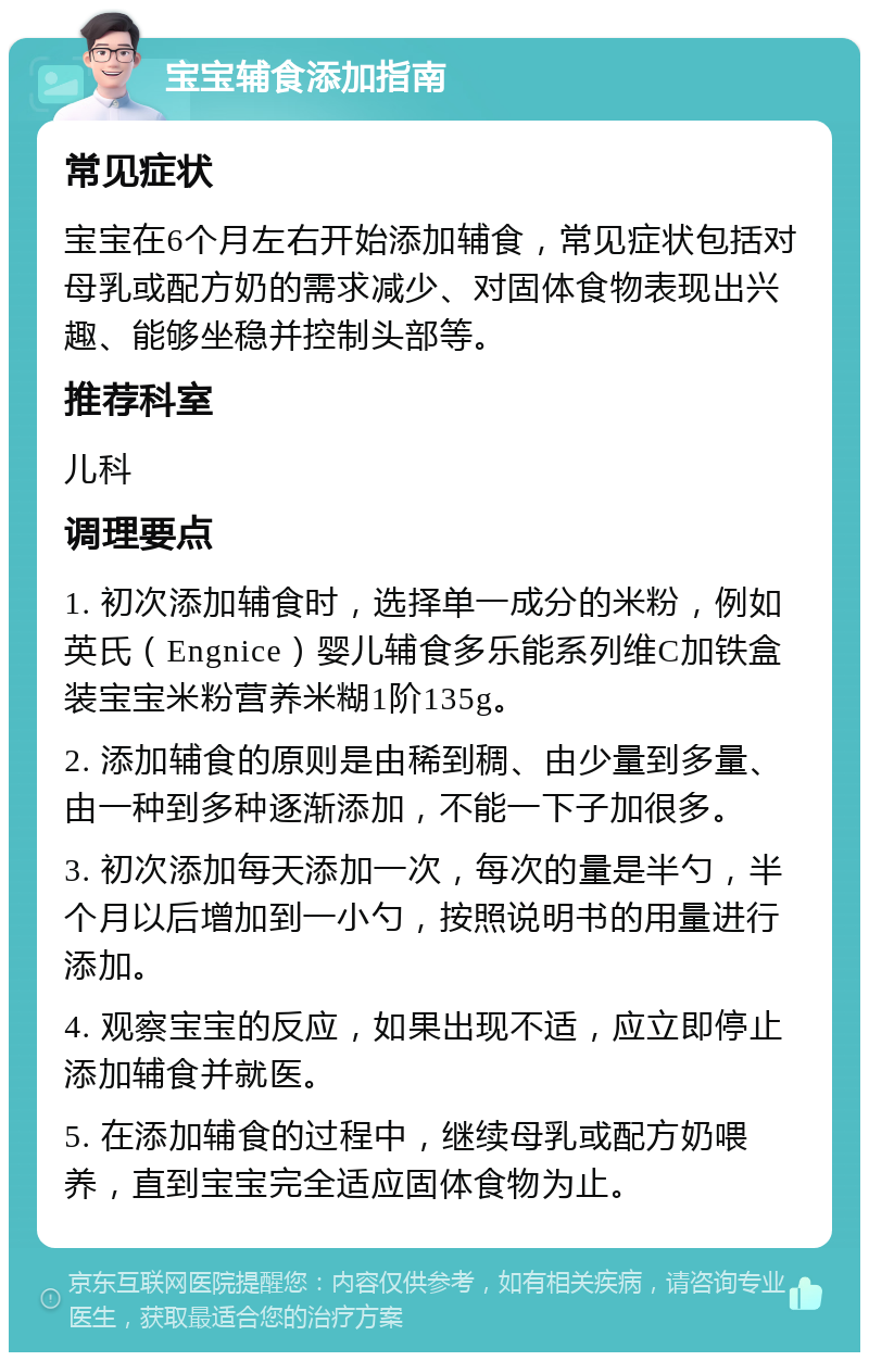 宝宝辅食添加指南 常见症状 宝宝在6个月左右开始添加辅食，常见症状包括对母乳或配方奶的需求减少、对固体食物表现出兴趣、能够坐稳并控制头部等。 推荐科室 儿科 调理要点 1. 初次添加辅食时，选择单一成分的米粉，例如英氏（Engnice）婴儿辅食多乐能系列维C加铁盒装宝宝米粉营养米糊1阶135g。 2. 添加辅食的原则是由稀到稠、由少量到多量、由一种到多种逐渐添加，不能一下子加很多。 3. 初次添加每天添加一次，每次的量是半勺，半个月以后增加到一小勺，按照说明书的用量进行添加。 4. 观察宝宝的反应，如果出现不适，应立即停止添加辅食并就医。 5. 在添加辅食的过程中，继续母乳或配方奶喂养，直到宝宝完全适应固体食物为止。