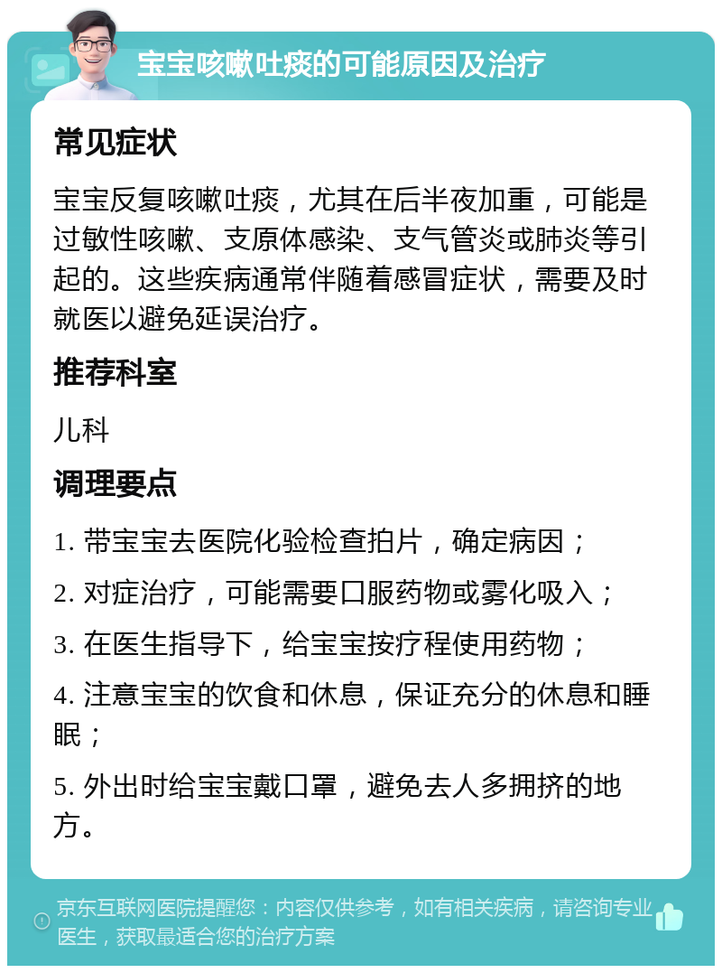 宝宝咳嗽吐痰的可能原因及治疗 常见症状 宝宝反复咳嗽吐痰，尤其在后半夜加重，可能是过敏性咳嗽、支原体感染、支气管炎或肺炎等引起的。这些疾病通常伴随着感冒症状，需要及时就医以避免延误治疗。 推荐科室 儿科 调理要点 1. 带宝宝去医院化验检查拍片，确定病因； 2. 对症治疗，可能需要口服药物或雾化吸入； 3. 在医生指导下，给宝宝按疗程使用药物； 4. 注意宝宝的饮食和休息，保证充分的休息和睡眠； 5. 外出时给宝宝戴口罩，避免去人多拥挤的地方。