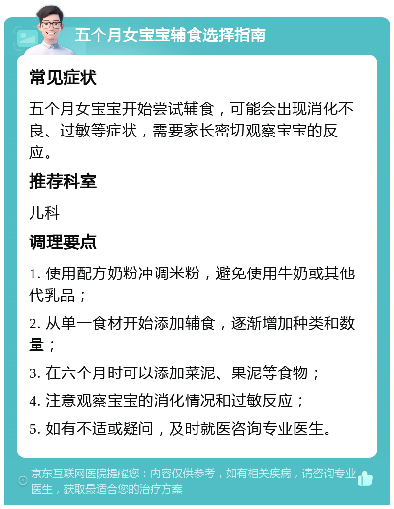 五个月女宝宝辅食选择指南 常见症状 五个月女宝宝开始尝试辅食，可能会出现消化不良、过敏等症状，需要家长密切观察宝宝的反应。 推荐科室 儿科 调理要点 1. 使用配方奶粉冲调米粉，避免使用牛奶或其他代乳品； 2. 从单一食材开始添加辅食，逐渐增加种类和数量； 3. 在六个月时可以添加菜泥、果泥等食物； 4. 注意观察宝宝的消化情况和过敏反应； 5. 如有不适或疑问，及时就医咨询专业医生。