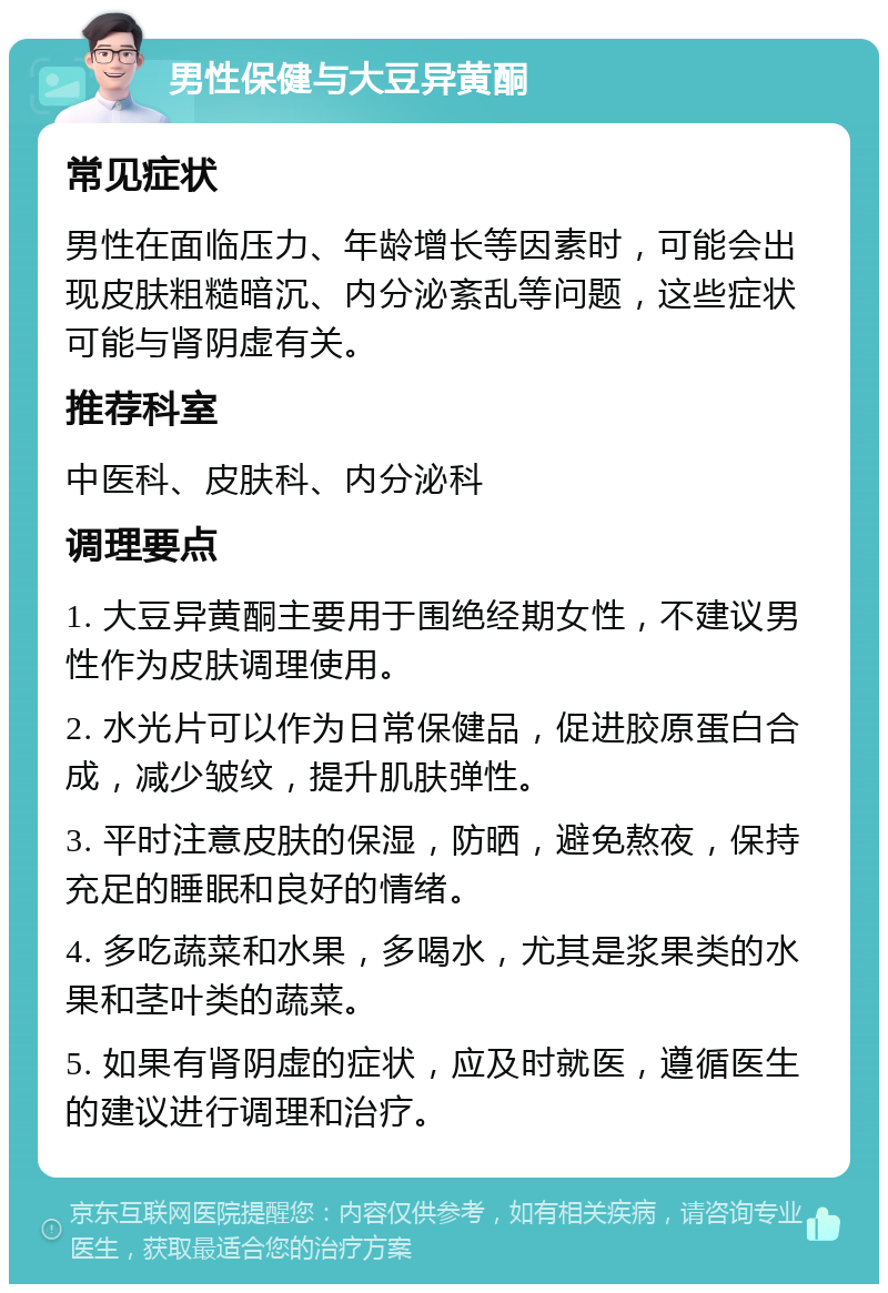 男性保健与大豆异黄酮 常见症状 男性在面临压力、年龄增长等因素时，可能会出现皮肤粗糙暗沉、内分泌紊乱等问题，这些症状可能与肾阴虚有关。 推荐科室 中医科、皮肤科、内分泌科 调理要点 1. 大豆异黄酮主要用于围绝经期女性，不建议男性作为皮肤调理使用。 2. 水光片可以作为日常保健品，促进胶原蛋白合成，减少皱纹，提升肌肤弹性。 3. 平时注意皮肤的保湿，防晒，避免熬夜，保持充足的睡眠和良好的情绪。 4. 多吃蔬菜和水果，多喝水，尤其是浆果类的水果和茎叶类的蔬菜。 5. 如果有肾阴虚的症状，应及时就医，遵循医生的建议进行调理和治疗。