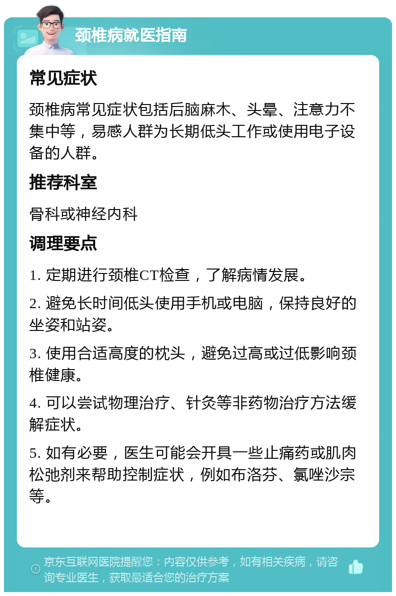 颈椎病就医指南 常见症状 颈椎病常见症状包括后脑麻木、头晕、注意力不集中等，易感人群为长期低头工作或使用电子设备的人群。 推荐科室 骨科或神经内科 调理要点 1. 定期进行颈椎CT检查，了解病情发展。 2. 避免长时间低头使用手机或电脑，保持良好的坐姿和站姿。 3. 使用合适高度的枕头，避免过高或过低影响颈椎健康。 4. 可以尝试物理治疗、针灸等非药物治疗方法缓解症状。 5. 如有必要，医生可能会开具一些止痛药或肌肉松弛剂来帮助控制症状，例如布洛芬、氯唑沙宗等。