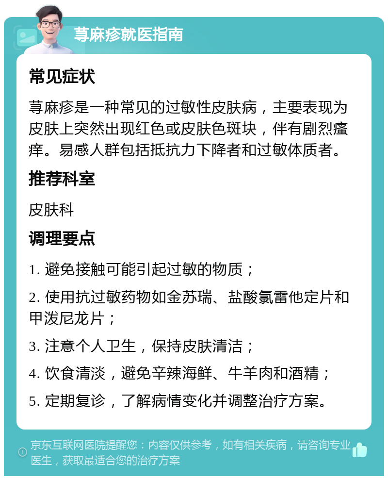 荨麻疹就医指南 常见症状 荨麻疹是一种常见的过敏性皮肤病，主要表现为皮肤上突然出现红色或皮肤色斑块，伴有剧烈瘙痒。易感人群包括抵抗力下降者和过敏体质者。 推荐科室 皮肤科 调理要点 1. 避免接触可能引起过敏的物质； 2. 使用抗过敏药物如金苏瑞、盐酸氯雷他定片和甲泼尼龙片； 3. 注意个人卫生，保持皮肤清洁； 4. 饮食清淡，避免辛辣海鲜、牛羊肉和酒精； 5. 定期复诊，了解病情变化并调整治疗方案。