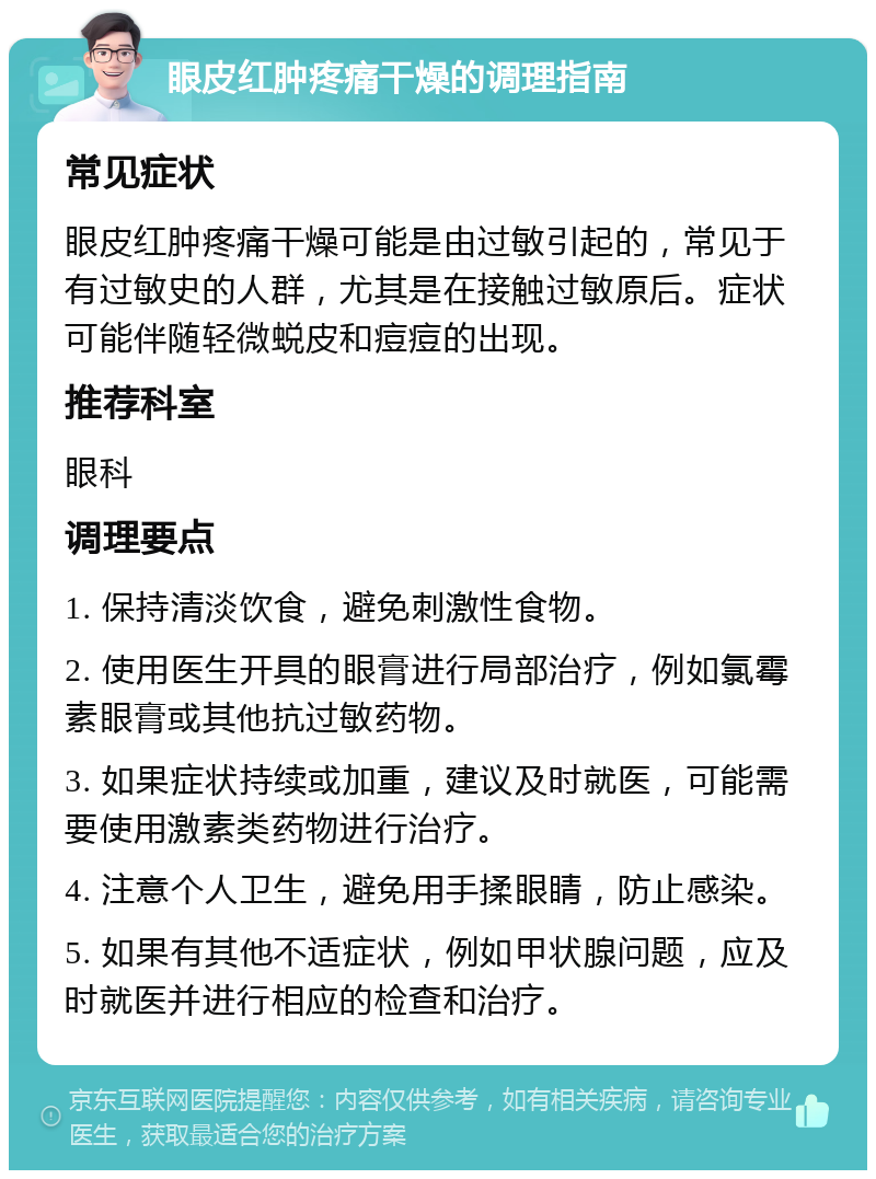 眼皮红肿疼痛干燥的调理指南 常见症状 眼皮红肿疼痛干燥可能是由过敏引起的，常见于有过敏史的人群，尤其是在接触过敏原后。症状可能伴随轻微蜕皮和痘痘的出现。 推荐科室 眼科 调理要点 1. 保持清淡饮食，避免刺激性食物。 2. 使用医生开具的眼膏进行局部治疗，例如氯霉素眼膏或其他抗过敏药物。 3. 如果症状持续或加重，建议及时就医，可能需要使用激素类药物进行治疗。 4. 注意个人卫生，避免用手揉眼睛，防止感染。 5. 如果有其他不适症状，例如甲状腺问题，应及时就医并进行相应的检查和治疗。