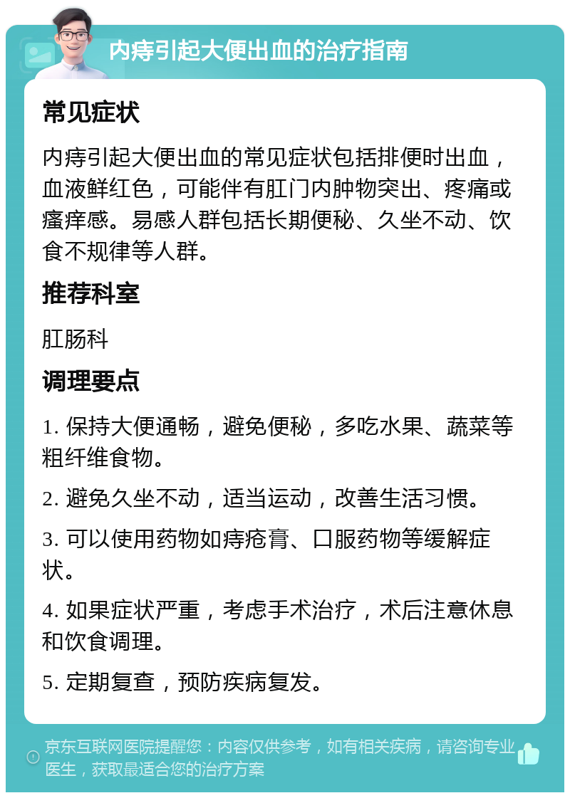 内痔引起大便出血的治疗指南 常见症状 内痔引起大便出血的常见症状包括排便时出血，血液鲜红色，可能伴有肛门内肿物突出、疼痛或瘙痒感。易感人群包括长期便秘、久坐不动、饮食不规律等人群。 推荐科室 肛肠科 调理要点 1. 保持大便通畅，避免便秘，多吃水果、蔬菜等粗纤维食物。 2. 避免久坐不动，适当运动，改善生活习惯。 3. 可以使用药物如痔疮膏、口服药物等缓解症状。 4. 如果症状严重，考虑手术治疗，术后注意休息和饮食调理。 5. 定期复查，预防疾病复发。