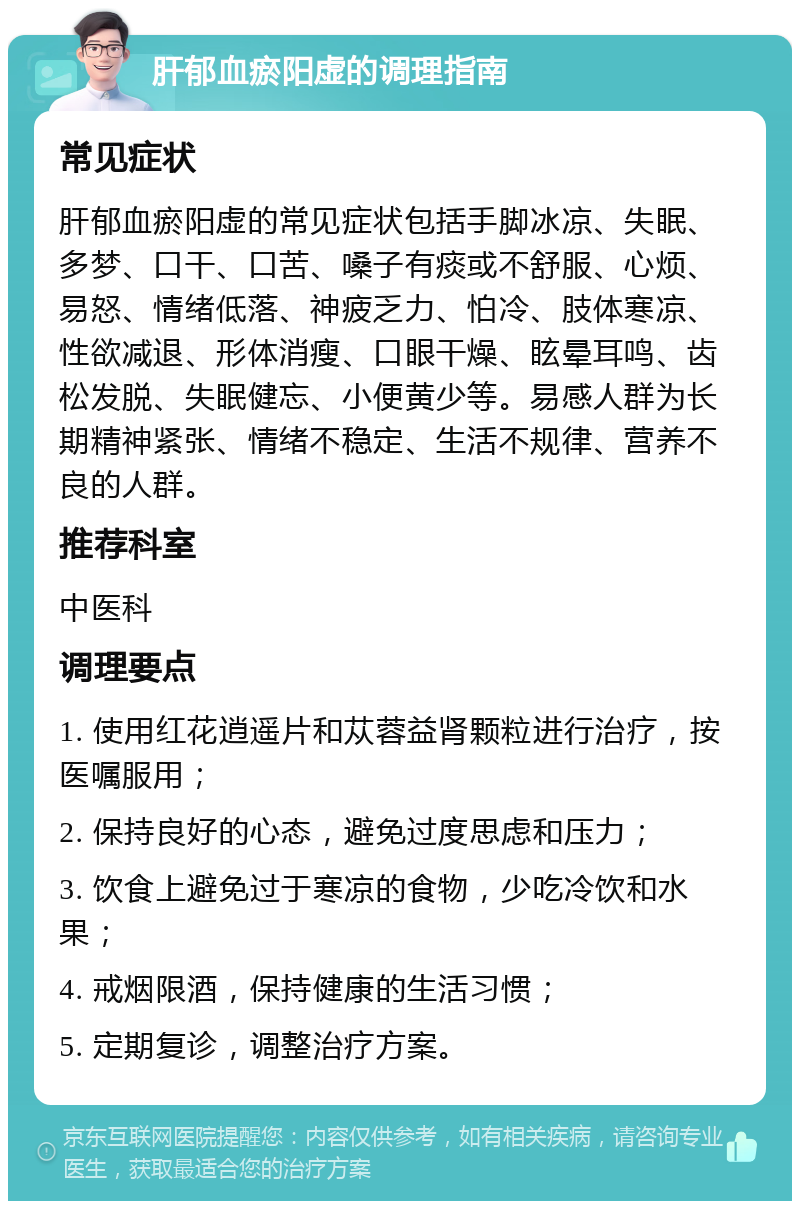 肝郁血瘀阳虚的调理指南 常见症状 肝郁血瘀阳虚的常见症状包括手脚冰凉、失眠、多梦、口干、口苦、嗓子有痰或不舒服、心烦、易怒、情绪低落、神疲乏力、怕冷、肢体寒凉、性欲减退、形体消瘦、口眼干燥、眩晕耳鸣、齿松发脱、失眠健忘、小便黄少等。易感人群为长期精神紧张、情绪不稳定、生活不规律、营养不良的人群。 推荐科室 中医科 调理要点 1. 使用红花逍遥片和苁蓉益肾颗粒进行治疗，按医嘱服用； 2. 保持良好的心态，避免过度思虑和压力； 3. 饮食上避免过于寒凉的食物，少吃冷饮和水果； 4. 戒烟限酒，保持健康的生活习惯； 5. 定期复诊，调整治疗方案。