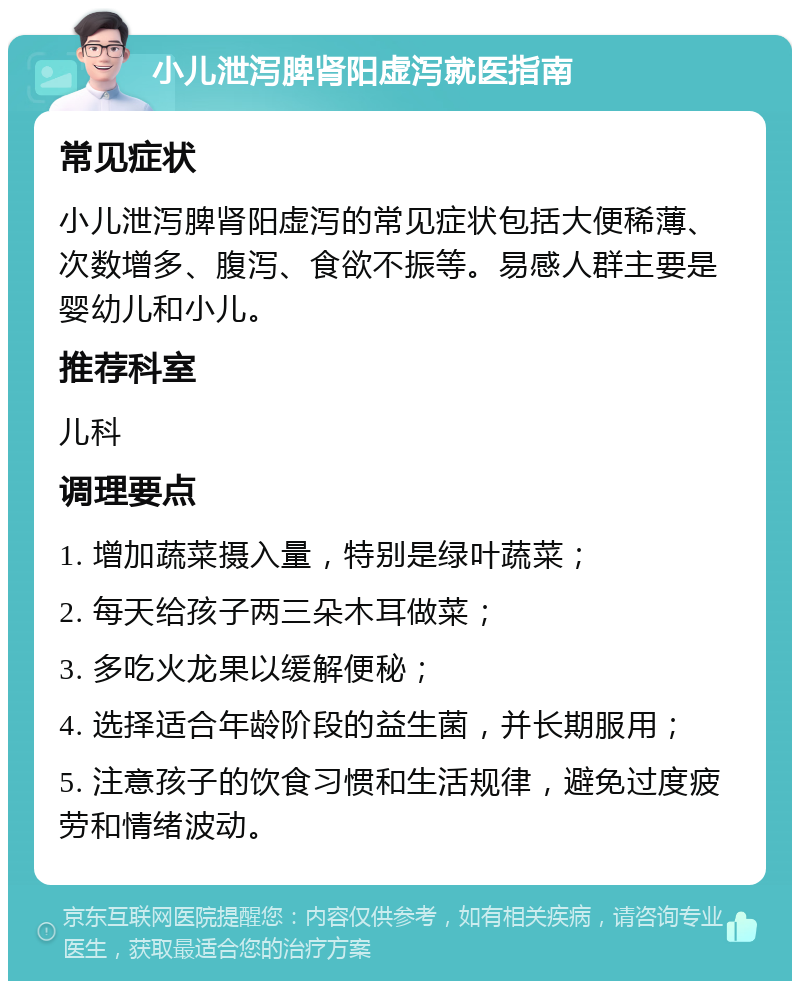 小儿泄泻脾肾阳虚泻就医指南 常见症状 小儿泄泻脾肾阳虚泻的常见症状包括大便稀薄、次数增多、腹泻、食欲不振等。易感人群主要是婴幼儿和小儿。 推荐科室 儿科 调理要点 1. 增加蔬菜摄入量，特别是绿叶蔬菜； 2. 每天给孩子两三朵木耳做菜； 3. 多吃火龙果以缓解便秘； 4. 选择适合年龄阶段的益生菌，并长期服用； 5. 注意孩子的饮食习惯和生活规律，避免过度疲劳和情绪波动。