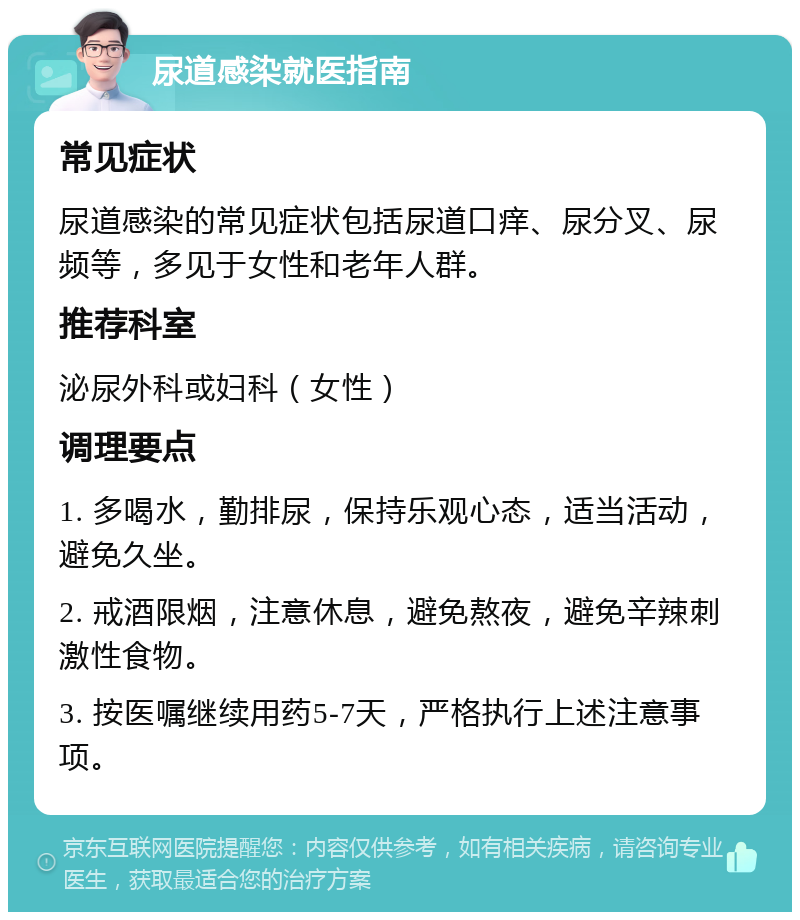 尿道感染就医指南 常见症状 尿道感染的常见症状包括尿道口痒、尿分叉、尿频等，多见于女性和老年人群。 推荐科室 泌尿外科或妇科（女性） 调理要点 1. 多喝水，勤排尿，保持乐观心态，适当活动，避免久坐。 2. 戒酒限烟，注意休息，避免熬夜，避免辛辣刺激性食物。 3. 按医嘱继续用药5-7天，严格执行上述注意事项。