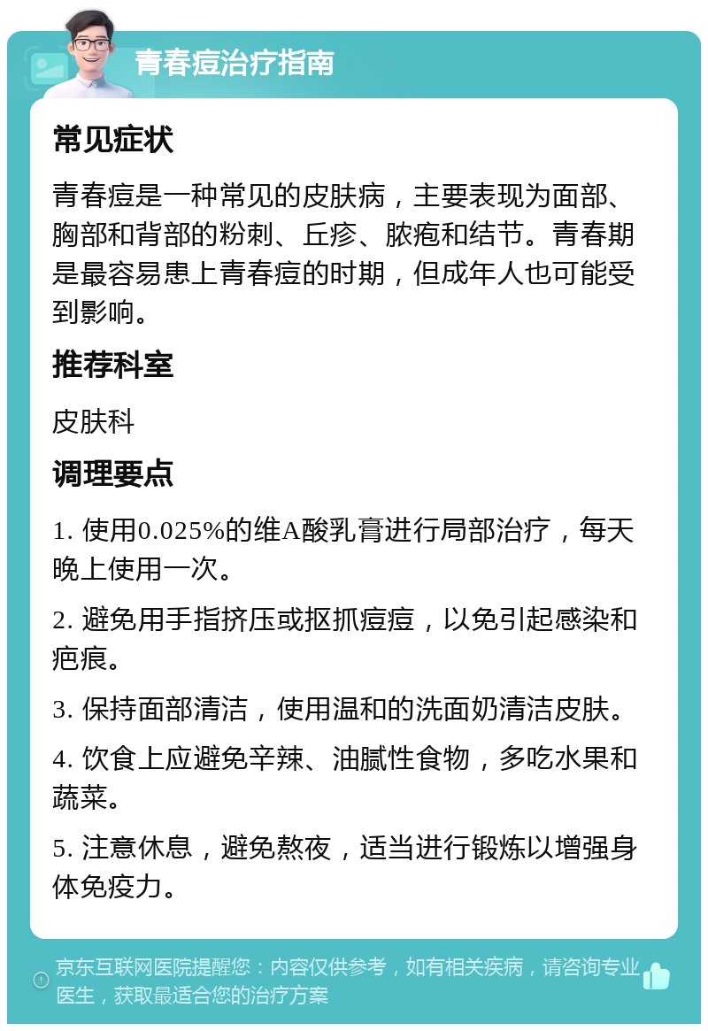 青春痘治疗指南 常见症状 青春痘是一种常见的皮肤病，主要表现为面部、胸部和背部的粉刺、丘疹、脓疱和结节。青春期是最容易患上青春痘的时期，但成年人也可能受到影响。 推荐科室 皮肤科 调理要点 1. 使用0.025%的维A酸乳膏进行局部治疗，每天晚上使用一次。 2. 避免用手指挤压或抠抓痘痘，以免引起感染和疤痕。 3. 保持面部清洁，使用温和的洗面奶清洁皮肤。 4. 饮食上应避免辛辣、油腻性食物，多吃水果和蔬菜。 5. 注意休息，避免熬夜，适当进行锻炼以增强身体免疫力。