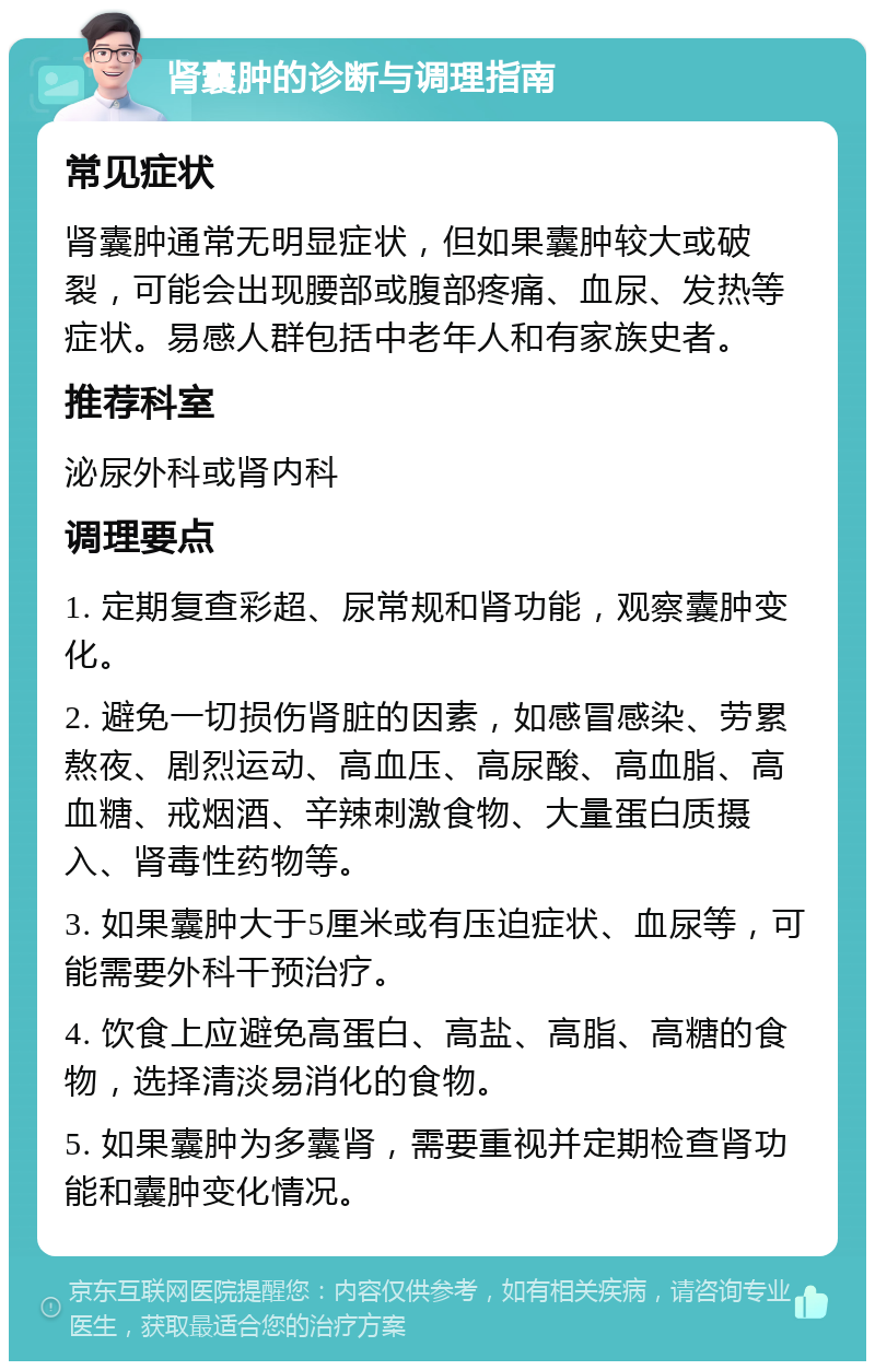 肾囊肿的诊断与调理指南 常见症状 肾囊肿通常无明显症状，但如果囊肿较大或破裂，可能会出现腰部或腹部疼痛、血尿、发热等症状。易感人群包括中老年人和有家族史者。 推荐科室 泌尿外科或肾内科 调理要点 1. 定期复查彩超、尿常规和肾功能，观察囊肿变化。 2. 避免一切损伤肾脏的因素，如感冒感染、劳累熬夜、剧烈运动、高血压、高尿酸、高血脂、高血糖、戒烟酒、辛辣刺激食物、大量蛋白质摄入、肾毒性药物等。 3. 如果囊肿大于5厘米或有压迫症状、血尿等，可能需要外科干预治疗。 4. 饮食上应避免高蛋白、高盐、高脂、高糖的食物，选择清淡易消化的食物。 5. 如果囊肿为多囊肾，需要重视并定期检查肾功能和囊肿变化情况。