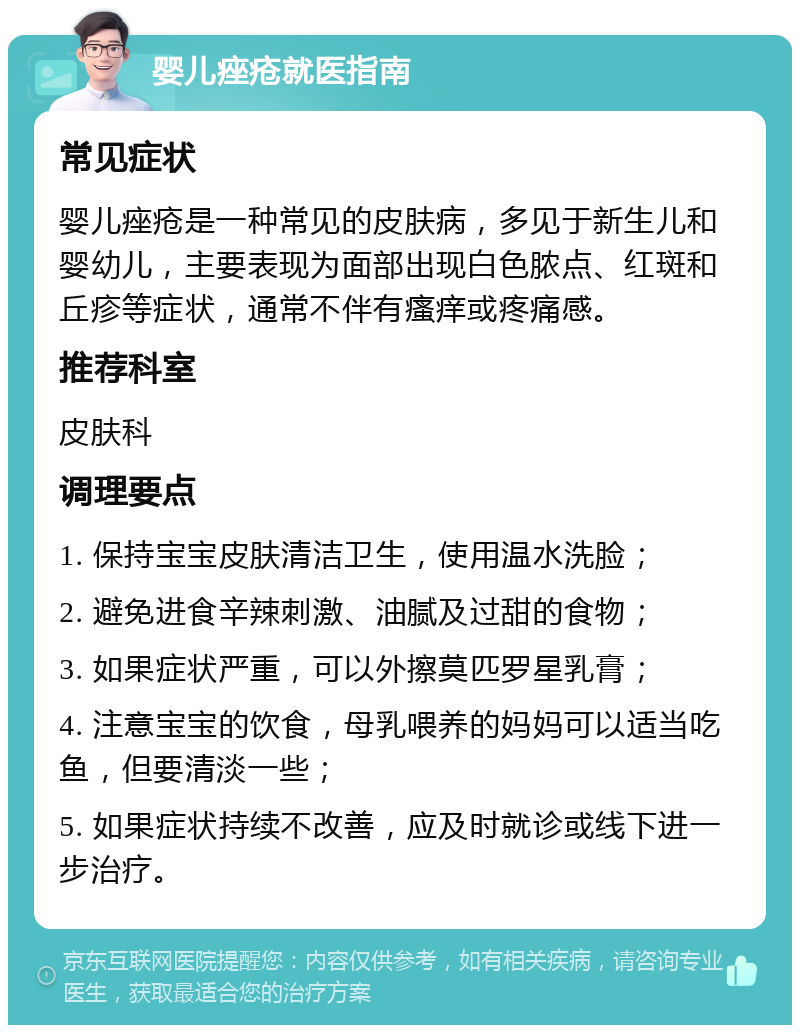 婴儿痤疮就医指南 常见症状 婴儿痤疮是一种常见的皮肤病，多见于新生儿和婴幼儿，主要表现为面部出现白色脓点、红斑和丘疹等症状，通常不伴有瘙痒或疼痛感。 推荐科室 皮肤科 调理要点 1. 保持宝宝皮肤清洁卫生，使用温水洗脸； 2. 避免进食辛辣刺激、油腻及过甜的食物； 3. 如果症状严重，可以外擦莫匹罗星乳膏； 4. 注意宝宝的饮食，母乳喂养的妈妈可以适当吃鱼，但要清淡一些； 5. 如果症状持续不改善，应及时就诊或线下进一步治疗。