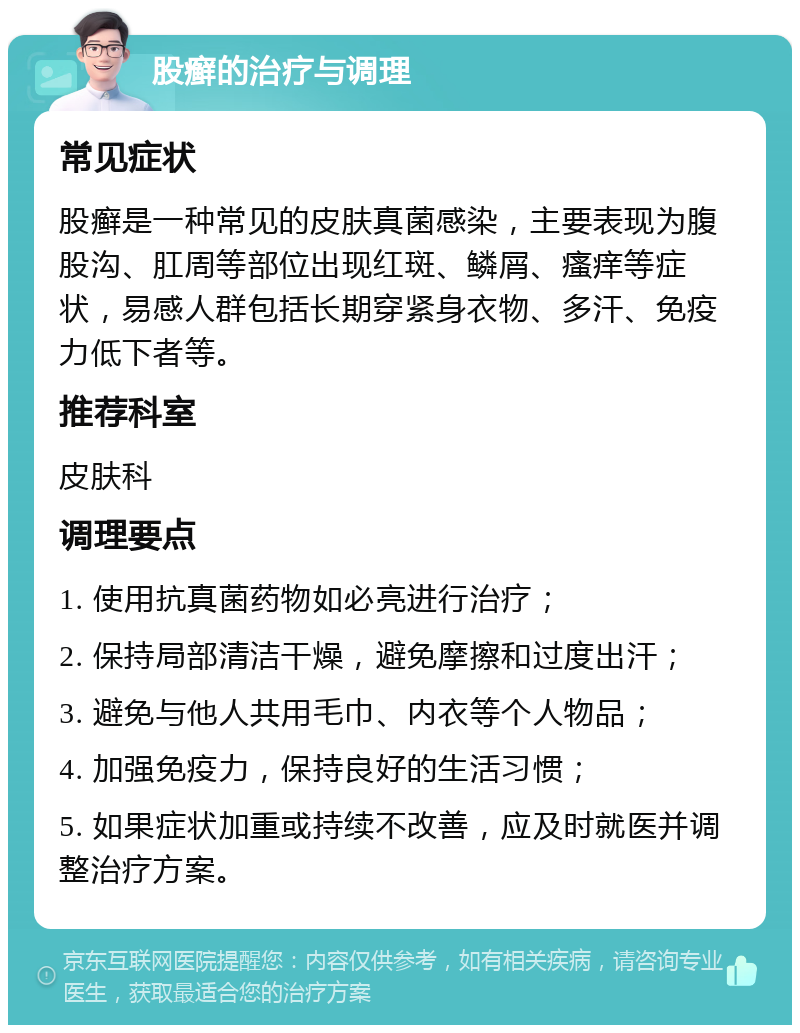 股癣的治疗与调理 常见症状 股癣是一种常见的皮肤真菌感染，主要表现为腹股沟、肛周等部位出现红斑、鳞屑、瘙痒等症状，易感人群包括长期穿紧身衣物、多汗、免疫力低下者等。 推荐科室 皮肤科 调理要点 1. 使用抗真菌药物如必亮进行治疗； 2. 保持局部清洁干燥，避免摩擦和过度出汗； 3. 避免与他人共用毛巾、内衣等个人物品； 4. 加强免疫力，保持良好的生活习惯； 5. 如果症状加重或持续不改善，应及时就医并调整治疗方案。