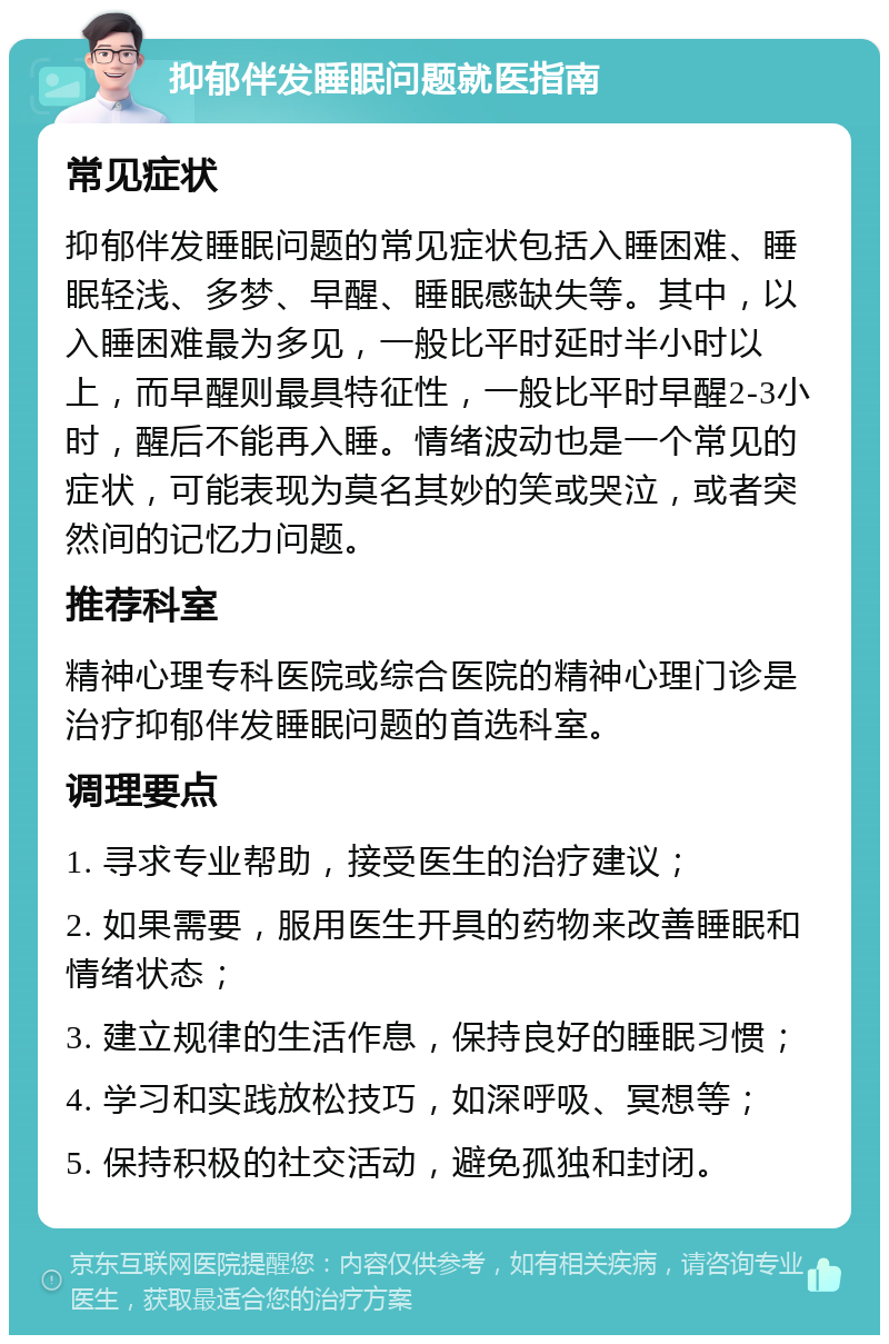 抑郁伴发睡眠问题就医指南 常见症状 抑郁伴发睡眠问题的常见症状包括入睡困难、睡眠轻浅、多梦、早醒、睡眠感缺失等。其中，以入睡困难最为多见，一般比平时延时半小时以上，而早醒则最具特征性，一般比平时早醒2-3小时，醒后不能再入睡。情绪波动也是一个常见的症状，可能表现为莫名其妙的笑或哭泣，或者突然间的记忆力问题。 推荐科室 精神心理专科医院或综合医院的精神心理门诊是治疗抑郁伴发睡眠问题的首选科室。 调理要点 1. 寻求专业帮助，接受医生的治疗建议； 2. 如果需要，服用医生开具的药物来改善睡眠和情绪状态； 3. 建立规律的生活作息，保持良好的睡眠习惯； 4. 学习和实践放松技巧，如深呼吸、冥想等； 5. 保持积极的社交活动，避免孤独和封闭。